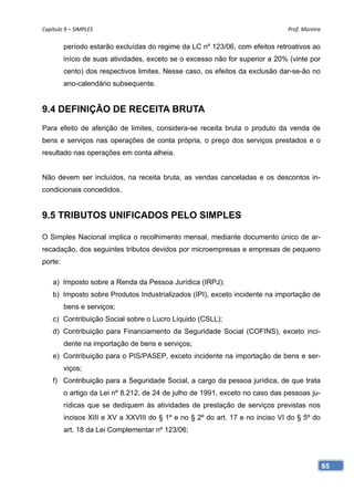 Capítulo 9 – SIMPLES                                                           Prof. Moreira 

         período estarão excluídas do regime da LC nº 123/06, com efeitos retroativos ao
         início de suas atividades, exceto se o excesso não for superior a 20% (vinte por
         cento) dos respectivos limites. Nesse caso, os efeitos da exclusão dar-se-ão no
         ano-calendário subsequente.


9.4 DEFINIÇÃO DE RECEITA BRUTA
Para efeito de aferição de limites, considera-se receita bruta o produto da venda de
bens e serviços nas operações de conta própria, o preço dos serviços prestados e o
resultado nas operações em conta alheia.


Não devem ser incluídos, na receita bruta, as vendas canceladas e os descontos in-
condicionais concedidos.


9.5 TRIBUTOS UNIFICADOS PELO SIMPLES

O Simples Nacional implica o recolhimento mensal, mediante documento único de ar-
recadação, dos seguintes tributos devidos por microempresas e empresas de pequeno
porte:

    a) Imposto sobre a Renda da Pessoa Jurídica (IRPJ);
    b) Imposto sobre Produtos Industrializados (IPI), exceto incidente na importação de
         bens e serviços;
    c) Contribuição Social sobre o Lucro Líquido (CSLL);
    d) Contribuição para Financiamento da Seguridade Social (COFINS), exceto inci-
         dente na importação de bens e serviços;
    e) Contribuição para o PIS/PASEP, exceto incidente na importação de bens e ser-
         viços;
    f) Contribuição para a Seguridade Social, a cargo da pessoa jurídica, de que trata
         o artigo da Lei nº 8.212, de 24 de julho de 1991, exceto no caso das pessoas ju-
         rídicas que se dediquem às atividades de prestação de serviços previstas nos
         incisos XIII e XV a XXVIII do § 1º e no § 2º do art. 17 e no inciso VI do § 5º do
         art. 18 da Lei Complementar nº 123/06;




                                                                                             65
 