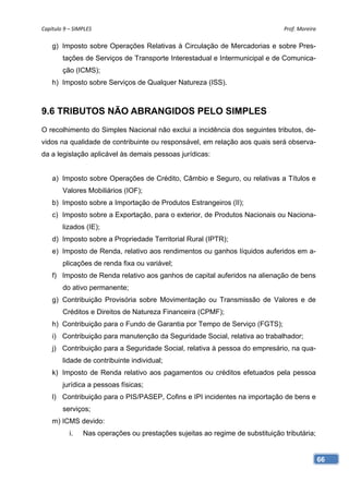 Capítulo 9 – SIMPLES                                                            Prof. Moreira 

    g) Imposto sobre Operações Relativas à Circulação de Mercadorias e sobre Pres-
        tações de Serviços de Transporte Interestadual e Intermunicipal e de Comunica-
        ção (ICMS);
    h) Imposto sobre Serviços de Qualquer Natureza (ISS).



9.6 TRIBUTOS NÃO ABRANGIDOS PELO SIMPLES
O recolhimento do Simples Nacional não exclui a incidência dos seguintes tributos, de-
vidos na qualidade de contribuinte ou responsável, em relação aos quais será observa-
da a legislação aplicável às demais pessoas jurídicas:


    a) Imposto sobre Operações de Crédito, Câmbio e Seguro, ou relativas a Títulos e
        Valores Mobiliários (IOF);
    b) Imposto sobre a Importação de Produtos Estrangeiros (II);
    c) Imposto sobre a Exportação, para o exterior, de Produtos Nacionais ou Naciona-
        lizados (IE);
    d) Imposto sobre a Propriedade Territorial Rural (IPTR);
    e) Imposto de Renda, relativo aos rendimentos ou ganhos líquidos auferidos em a-
        plicações de renda fixa ou variável;
    f) Imposto de Renda relativo aos ganhos de capital auferidos na alienação de bens
        do ativo permanente;
    g) Contribuição Provisória sobre Movimentação ou Transmissão de Valores e de
        Créditos e Direitos de Natureza Financeira (CPMF);
    h) Contribuição para o Fundo de Garantia por Tempo de Serviço (FGTS);
    i) Contribuição para manutenção da Seguridade Social, relativa ao trabalhador;
    j) Contribuição para a Seguridade Social, relativa à pessoa do empresário, na qua-
        lidade de contribuinte individual;
    k) Imposto de Renda relativo aos pagamentos ou créditos efetuados pela pessoa
        jurídica a pessoas físicas;
    l) Contribuição para o PIS/PASEP, Cofins e IPI incidentes na importação de bens e
        serviços;
    m) ICMS devido:
           i.    Nas operações ou prestações sujeitas ao regime de substituição tributária;


                                                                                              66
 