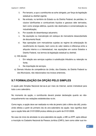 Capítulo 9 – SIMPLES                                                                 Prof. Moreira 

          ii.    Por terceiro, a que o contribuinte se ache obrigado, por força da legislação
                 estadual ou distrital vigente;
          iii.   Na entrada, no território do Estado ou do Distrito Federal, de petróleo, in-
                 clusive lubrificantes e combustíveis líquidos e gasosos dele derivados,
                 bem como energia elétrica, quando não destinados à comercialização ou
                 industrialização;
         iv.     Por ocasião do desembaraço aduaneiro;
          v.     Na aquisição ou manutenção em estoque de mercadoria desacobertada
                 de documento fiscal;
         vi.     Nas operações com mercadorias sujeitas ao regime de antecipação do
                 recolhimento do imposto, bem como do valor relativo à diferença entre a
                 alíquota interna e a interestadual, nas aquisições em outros Estados e
                 Distrito Federal, nos termos da legislação estadual ou distrital;
    n) ISS devido:
            i.   Em relação aos serviços sujeitos à substituição tributária ou retenção na
                 fonte;
           ii.   Na importação de serviços.
    o) Demais tributos de competência da União, dos Estados, do Distrito Federal ou
        dos Municípios, não relacionados nos incisos anteriores.



9.7 FORMALIZAÇÃO DA OPÇÃO PELO SIMPLES

A opção pelo Simples Nacional dar-se-á por meio da Internet, sendo irretratável para
todo o ano calendário.


No momento da opção, o contribuinte deverá prestar declaração quanto ao não-
enquadramento nas vedações estabelecidas na lei.


Como regra, a opção deve ser realizada no mês de janeiro (até o último dia útil), produ-
zindo efeitos a partir do primeiro dia do ano-calendário da opção. Isso significa dizer
que a opção feita até 31/01/2008 produz efeitos já a partir de 01/01/2008.


No caso de início de atividade no ano-calendário da opção, a ME ou EPP, após efetuar
a inscrição no Cadastro Nacional da Pessoa Jurídica (CNPJ), bem como obter sua ins-


                                                                                                  67
 