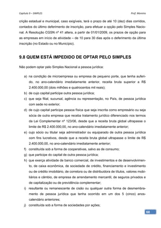 Capítulo 9 – SIMPLES                                                              Prof. Moreira 

crição estadual e municipal, caso exigíveis, terá o prazo de até 10 (dez) dias corridos,
contados do último deferimento de inscrição, para efetuar a opção pelo Simples Nacio-
nal. A Resolução CGSN nº 41 altera, a partir de 01/01/2009, os prazos de opção para
as empresas em início de atividade – de 10 para 30 dias após o deferimento da última
inscrição (no Estado ou no Município).



9.8 QUEM ESTÁ IMPEDIDO DE OPTAR PELO SIMPLES

Não podem optar pelo Simples Nacional a pessoa jurídica:

    a) na condição de microempresa ou empresa de pequeno porte, que tenha auferi-
        do, no ano-calendário imediatamente anterior, receita bruta superior a R$
        2.400.000,00 (dois milhões e quatrocentos mil reais);
    b) de cujo capital participe outra pessoa jurídica;
    c) que seja filial, sucursal, agência ou representação, no País, de pessoa jurídica
        com sede no exterior;
    d) de cujo capital participe pessoa física que seja inscrita como empresário ou seja
        sócia de outra empresa que receba tratamento jurídico diferenciado nos termos
        da Lei Complementar nº 123/06, desde que a receita bruta global ultrapasse o
        limite de R$ 2.400.000,00, no ano-calendário imediatamente anterior;
    e) cujo sócio ou titular seja administrador ou equiparado de outra pessoa jurídica
        com fins lucrativos, desde que a receita bruta global ultrapasse o limite de R$
        2.400.000,00, no ano-calendário imediatamente anterior;
    f) constituída sob a forma de cooperativas, salvo as de consumo;
    g) que participe do capital de outra pessoa jurídica;
    h) que exerça atividade de banco comercial, de investimentos e de desenvolvimen-
        to, de caixa econômica, de sociedade de crédito, financiamento e investimento
        ou de crédito imobiliário, de corretora ou de distribuidora de títulos, valores mobi-
        liários e câmbio, de empresa de arrendamento mercantil, de seguros privados e
        de capitalização ou de previdência complementar;
    i) resultante ou remanescente de cisão ou qualquer outra forma de desmembra-
        mento de pessoa jurídica que tenha ocorrido em um dos 5 (cinco) anos-
        calendário anteriores;
    j) constituída sob a forma de sociedades por ações;

                                                                                                68
 