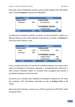Capítulo 1 – Critérios de Avaliação de Estoques                                Prof. Moreira 

No período, foram contabilizadas compras a prazo de 400 unidades a R$ 1,50/unidade.
Logo, o total de Compras do período foi de R$ 600,00.


                         ATIVO                                PASSIVO
              CIRCULANTE                            CIRCULANTE
                 Estoques                     900     Fornecedores      600

                                                    PATRIMÔMIO LÍQUIDO
                                                       Capital Social  300
              Total                           900   Total              900


À medida que a empresa foi vendendo no período, era feito unicamente o registro con-
tábil das receitas que iam sendo auferidas. Suponham-se no período, as Receitas te-
nham sido de R$ 1.000,00, a vista:


                         ATIVO                                PASSIVO
              CIRCULANTE                            CIRCULANTE
                 Caixa                      1.000     Fornecedores      600
                 Estoques                    900
                                                    PATRIMÔMIO LÍQUIDO
                                                      Capital Social    300
                                                      Lucros Acum.     1.000
                      Total                 1.900         Total        1.900


Como a empresa não possui um sistema de controle de estoques que permite acom-
panhar as flutuações da mercadoria negociada, e consequentemente, determinar o
CMV, torna-se necessário realizar um inventário físico (contagem) para levantar a
quantidade de estoque ao final do período.


De acordo com o inventário físico realizado foi constatada a existência de 100 unida-
des, avaliadas a R$ 1,50/unidade, conduzindo ao valor do Estoque Final de R$
150,00.


Nada mais sendo informado, conclui-se que o CMV do período foi de R$ 750,00, obtido
da seguinte forma:




                                                                                            6
 