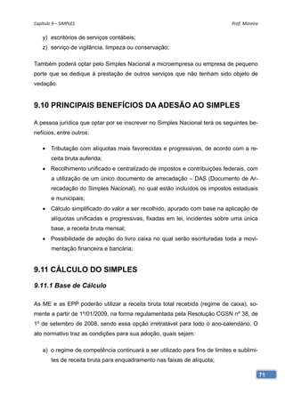 Capítulo 9 – SIMPLES                                                          Prof. Moreira 

    y) escritórios de serviços contábeis;
    z) serviço de vigilância, limpeza ou conservação;

Também poderá optar pelo Simples Nacional a microempresa ou empresa de pequeno
porte que se dedique à prestação de outros serviços que não tenham sido objeto de
vedação.


9.10 PRINCIPAIS BENEFÍCIOS DA ADESÃO AO SIMPLES

A pessoa jurídica que optar por se inscrever no Simples Nacional terá os seguintes be-
nefícios, entre outros:

     Tributação com alíquotas mais favorecidas e progressivas, de acordo com a re-
        ceita bruta auferida;
     Recolhimento unificado e centralizado de impostos e contribuições federais, com
        a utilização de um único documento de arrecadação – DAS (Documento de Ar-
        recadação do Simples Nacional), no qual estão incluídos os impostos estaduais
        e municipais;
     Cálculo simplificado do valor a ser recolhido, apurado com base na aplicação de
        alíquotas unificadas e progressivas, fixadas em lei, incidentes sobre uma única
        base, a receita bruta mensal;
     Possibilidade de adoção do livro caixa no qual serão escrituradas toda a movi-
        mentação financeira e bancária;


9.11 CÁLCULO DO SIMPLES

9.11.1 Base de Cálculo

As ME e as EPP poderão utilizar a receita bruta total recebida (regime de caixa), so-
mente a partir de 1º/01/2009, na forma regulamentada pela Resolução CGSN nº 38, de
1º de setembro de 2008, sendo essa opção irretratável para todo o ano-calendário. O
ato normativo traz as condições para sua adoção, quais sejam:

    a) o regime de competência continuará a ser utilizado para fins de limites e sublimi-
        tes de receita bruta para enquadramento nas faixas de alíquota;

                                                                                            71
 