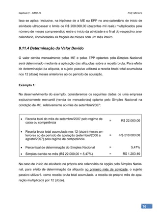 Capítulo 9 – SIMPLES                                                         Prof. Moreira 

Isso se aplica, inclusive, na hipótese de a ME ou EPP no ano-calendário de início de
atividade ultrapassar o limite de R$ 200.000,00 (duzentos mil reais) multiplicados pelo
número de meses compreendido entre o início da atividade e o final do respectivo ano-
calendário, consideradas as frações de meses com um mês inteiro.


9.11.4 Determinação do Valor Devido

O valor devido mensalmente pelas ME e pelas EPP optantes pelo Simples Nacional
será determinado mediante a aplicação das alíquotas sobre a receita bruta. Para efeito
de determinação da alíquota, o sujeito passivo utilizará a receita bruta total acumulada
nos 12 (doze) meses anteriores ao do período de apuração.


Exemplo 1:

No desenvolvimento do exemplo, consideremos os seguintes dados de uma empresa
exclusivamente mercantil (venda de mercadorias) optante pelo Simples Nacional na
condição de ME, relativamente ao mês de setembro/2007:



     Receita total do mês de setembro/2007 pelo regime de
                                                                =        R$ 22.000,00
      caixa ou competência

     Receita bruta total acumulada nos 12 (doze) meses an-
      teriores ao do período de apuração (setembro/2006 a       =      R$ 210.000,00
      agosto/2007) pelo regime de competência

     Percentual de determinação do Simples Nacional            =               5,47%

     Simples devido no mês (R$ 22.000,00 × 5,47%)              =         R$ 1.203,40


No caso de início de atividade no próprio ano calendário da opção pelo Simples Nacio-
nal, para efeito de determinação da alíquota no primeiro mês de atividade, o sujeito
passivo utilizará, como receita bruta total acumulada, a receita do próprio mês de apu-
ração multiplicada por 12 (doze).




                                                                                           76
 