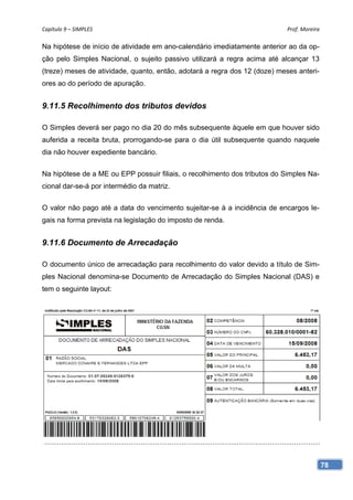 Capítulo 9 – SIMPLES                                                        Prof. Moreira 

Na hipótese de início de atividade em ano-calendário imediatamente anterior ao da op-
ção pelo Simples Nacional, o sujeito passivo utilizará a regra acima até alcançar 13
(treze) meses de atividade, quanto, então, adotará a regra dos 12 (doze) meses anteri-
ores ao do período de apuração.


9.11.5 Recolhimento dos tributos devidos

O Simples deverá ser pago no dia 20 do mês subsequente àquele em que houver sido
auferida a receita bruta, prorrogando-se para o dia útil subsequente quando naquele
dia não houver expediente bancário.


Na hipótese de a ME ou EPP possuir filiais, o recolhimento dos tributos do Simples Na-
cional dar-se-á por intermédio da matriz.


O valor não pago até a data do vencimento sujeitar-se à a incidência de encargos le-
gais na forma prevista na legislação do imposto de renda.


9.11.6 Documento de Arrecadação

O documento único de arrecadação para recolhimento do valor devido a título de Sim-
ples Nacional denomina-se Documento de Arrecadação do Simples Nacional (DAS) e
tem o seguinte layout:




                                                                                         78
 