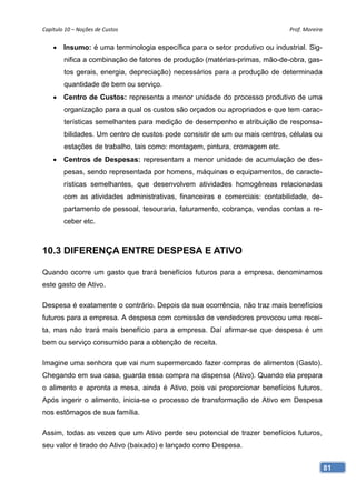 Capítulo 10 – Noções de Custos                                               Prof. Moreira 


     Insumo: é uma terminologia específica para o setor produtivo ou industrial. Sig-
        nifica a combinação de fatores de produção (matérias-primas, mão-de-obra, gas-
        tos gerais, energia, depreciação) necessários para a produção de determinada
        quantidade de bem ou serviço.
     Centro de Custos: representa a menor unidade do processo produtivo de uma
        organização para a qual os custos são orçados ou apropriados e que tem carac-
        terísticas semelhantes para medição de desempenho e atribuição de responsa-
        bilidades. Um centro de custos pode consistir de um ou mais centros, células ou
        estações de trabalho, tais como: montagem, pintura, cromagem etc.
     Centros de Despesas: representam a menor unidade de acumulação de des-
        pesas, sendo representada por homens, máquinas e equipamentos, de caracte-
        rísticas semelhantes, que desenvolvem atividades homogêneas relacionadas
        com as atividades administrativas, financeiras e comerciais: contabilidade, de-
        partamento de pessoal, tesouraria, faturamento, cobrança, vendas contas a re-
        ceber etc.



10.3 DIFERENÇA ENTRE DESPESA E ATIVO

Quando ocorre um gasto que trará benefícios futuros para a empresa, denominamos
este gasto de Ativo.

Despesa é exatamente o contrário. Depois da sua ocorrência, não traz mais benefícios
futuros para a empresa. A despesa com comissão de vendedores provocou uma recei-
ta, mas não trará mais benefício para a empresa. Daí afirmar-se que despesa é um
bem ou serviço consumido para a obtenção de receita.

Imagine uma senhora que vai num supermercado fazer compras de alimentos (Gasto).
Chegando em sua casa, guarda essa compra na dispensa (Ativo). Quando ela prepara
o alimento e apronta a mesa, ainda é Ativo, pois vai proporcionar benefícios futuros.
Após ingerir o alimento, inicia-se o processo de transformação de Ativo em Despesa
nos estômagos de sua família.

Assim, todas as vezes que um Ativo perde seu potencial de trazer benefícios futuros,
seu valor é tirado do Ativo (baixado) e lançado como Despesa.


                                                                                          81
 