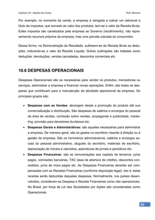 Capítulo 10 – Noções de Custos                                                 Prof. Moreira 

Por exemplo, no momento da venda, a empresa é obrigada a cobrar um adicional a
título de impostos, que somado ao valor dos produtos, tem-se o valor da Receita Bruta.
Estes impostos são canalizados pela empresa ao Governo (recolhimento), não repre-
sentando recursos próprios da empresa, mas uma parcela cobrada do consumidor.

Dessa forma, na Demonstração do Resultado, subtraem-se da Receita Bruta as dedu-
ções, indicando-se o valor da Receita Líquida. Outras subtrações são tratadas como
deduções: devoluções, vendas canceladas, descontos comerciais etc.



10.6 DESPESAS OPERACIONAIS

Despesas Operacionais são as necessárias para vender os produtos, mercadorias ou
serviços, administrar a empresa e financiar novas operações. Enfim, são todas as des-
pesas que contribuem para a manutenção da atividade operacional da empresa. Os
principais grupos são:

     Despesas com as Vendas: abrangem desde a promoção do produto até sua
        comercialização e distribuição. São despesas de salários e encargos do pessoal
        da área de vendas, comissão sobre vendas, propaganda e publicidade, marke-
        ting, provisão para devedores duvidosos etc.
     Despesas Gerais e Administrativas: são aquelas necessárias para administrar
        a empresa. De maneira geral, são os gastos no escritório visando à direção ou à
        gestão da empresa. São os honorários administrativos, salários e encargos so-
        ciais do pessoal administrativo, aluguéis do escritório, materiais de escritório,
        depreciação de móveis e utensílios, assinaturas de jornais e periódicos etc.
     Despesas Financeiras: são as remunerações aos capitais de terceiros: juros
        pagos, comissões bancárias, TAC (taxa de abertura de crédito), descontos con-
        cedidos, juros de mora pagos etc. As Despesas Financeiras deverão ser com-
        pensadas com as Receitas Financeiras (conforme disposição legal), isto é, estas
        receitas serão deduzidas daquelas despesas. Normalmente, nos países desen-
        volvidos, consideram-se Despesa e Receita Financeiras como não operacionais.
        No Brasil, por força de Lei das Sociedades por Ações são consideradas como
        Operacionais.


                                                                                            83
 
