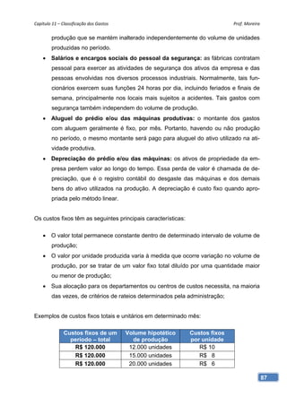 Capítulo 11 – Classificação dos Gastos                                        Prof. Moreira 

        produção que se mantém inalterado independentemente do volume de unidades
        produzidas no período.
     Salários e encargos sociais do pessoal da segurança: as fábricas contratam
        pessoal para exercer as atividades de segurança dos ativos da empresa e das
        pessoas envolvidas nos diversos processos industriais. Normalmente, tais fun-
        cionários exercem suas funções 24 horas por dia, incluindo feriados e finais de
        semana, principalmente nos locais mais sujeitos a acidentes. Tais gastos com
        segurança também independem do volume de produção.
     Aluguel do prédio e/ou das máquinas produtivas: o montante dos gastos
        com aluguem geralmente é fixo, por mês. Portanto, havendo ou não produção
        no período, o mesmo montante será pago para aluguel do ativo utilizado na ati-
        vidade produtiva.
     Depreciação do prédio e/ou das máquinas: os ativos de propriedade da em-
        presa perdem valor ao longo do tempo. Essa perda de valor é chamada de de-
        preciação, que é o registro contábil do desgaste das máquinas e dos demais
        bens do ativo utilizados na produção. A depreciação é custo fixo quando apro-
        priada pelo método linear.


Os custos fixos têm as seguintes principais características:

     O valor total permanece constante dentro de determinado intervalo de volume de
        produção;
     O valor por unidade produzida varia à medida que ocorre variação no volume de
        produção, por se tratar de um valor fixo total diluído por uma quantidade maior
        ou menor de produção;
     Sua alocação para os departamentos ou centros de custos necessita, na maioria
        das vezes, de critérios de rateios determinados pela administração;


Exemplos de custos fixos totais e unitários em determinado mês:

               Custos fixos de um         Volume hipotético    Custos fixos
                 período – total            de produção        por unidade
                  R$ 120.000               12.000 unidades        R$ 10
                  R$ 120.000               15.000 unidades        R$ 8
                  R$ 120.000               20.000 unidades        R$ 6

                                                                                           87
 
