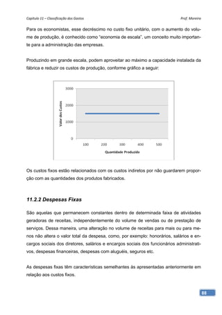 Capítulo 11 – Classificação dos Gastos                                       Prof. Moreira 

Para os economistas, esse decréscimo no custo fixo unitário, com o aumento do volu-
me de produção, é conhecido como “economia de escala”, um conceito muito importan-
te para a administração das empresas.


Produzindo em grande escala, podem aproveitar ao máximo a capacidade instalada da
fábrica e reduzir os custos de produção, conforme gráfico a seguir:




Os custos fixos estão relacionados com os custos indiretos por não guardarem propor-
ção com as quantidades dos produtos fabricados.



11.2.2 Despesas Fixas

São aquelas que permanecem constantes dentro de determinada faixa de atividades
geradoras de receitas, independentemente do volume de vendas ou de prestação de
serviços. Dessa maneira, uma alteração no volume de receitas para mais ou para me-
nos não altera o valor total da despesa, como, por exemplo: honorários, salários e en-
cargos sociais dos diretores, salários e encargos sociais dos funcionários administrati-
vos, despesas financeiras, despesas com aluguéis, seguros etc.


As despesas fixas têm características semelhantes às apresentadas anteriormente em
relação aos custos fixos.



                                                                                           88
 