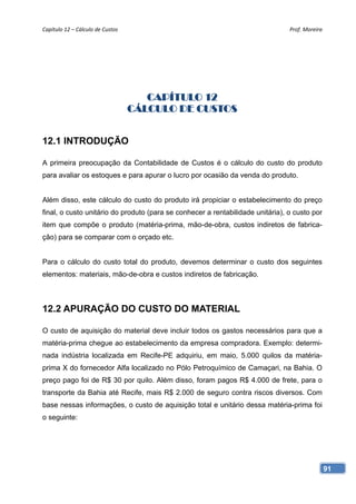 Capítulo 12 – Cálculo de Custos                                                 Prof. Moreira 




                                      CAPÍTULO 12
                                   CÁLCULO DE CUSTOS


12.1 INTRODUÇÃO

A primeira preocupação da Contabilidade de Custos é o cálculo do custo do produto
para avaliar os estoques e para apurar o lucro por ocasião da venda do produto.


Além disso, este cálculo do custo do produto irá propiciar o estabelecimento do preço
final, o custo unitário do produto (para se conhecer a rentabilidade unitária), o custo por
item que compõe o produto (matéria-prima, mão-de-obra, custos indiretos de fabrica-
ção) para se comparar com o orçado etc.


Para o cálculo do custo total do produto, devemos determinar o custo dos seguintes
elementos: materiais, mão-de-obra e custos indiretos de fabricação.



12.2 APURAÇÃO DO CUSTO DO MATERIAL

O custo de aquisição do material deve incluir todos os gastos necessários para que a
matéria-prima chegue ao estabelecimento da empresa compradora. Exemplo: determi-
nada indústria localizada em Recife-PE adquiriu, em maio, 5.000 quilos da matéria-
prima X do fornecedor Alfa localizado no Pólo Petroquímico de Camaçari, na Bahia. O
preço pago foi de R$ 30 por quilo. Além disso, foram pagos R$ 4.000 de frete, para o
transporte da Bahia até Recife, mais R$ 2.000 de seguro contra riscos diversos. Com
base nessas informações, o custo de aquisição total e unitário dessa matéria-prima foi
o seguinte:




                                                                                              91
 