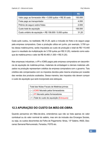 Capítulo 12 – Cálculo de Custos                                                Prof. Moreira 


                                                                          R$
          Valor pago ao fornecedor Alfa = 5.000 quilos × R$ 30 cada      150.000
          Frete pago ao transportador                                      4.000
          Prêmio de seguro sobre fretes                                    2.000
          Custo total de aquisição                                       156.000
          Custo unitário de aquisição = R$ 156.000 / 5.000 quilos          31,20



Cada quilo custou, na realidade, R$ 31,20, após a inclusão do frete e do seguro pago
pela empresa compradora. Caso a produção utilize em junho, por exemplo, 3.700 qui-
los dessa matéria-prima, serão imputados ao custo de produção o total de R$ 115.440
(que é o resultado da multiplicação de 3.700 quilos por R$ 31,20), restando como esto-
que de matéria-prima o valor de R$ 40.460 (1.300 × R$ 31,20).


Nas empresas industriais, o IPI e ICMS pagos pela empresa compradora em decorrên-
cia da aquisição de matérias-primas, materiais de embalagem e demais materiais utili-
zados na produção representam créditos da empresa compradora com o governo. Tais
créditos são compensados com os impostos devidos pela mesma empresa por ocasião
das vendas dos produtos acabados. Dessa maneira, tais impostos não devem compor
o custo de aquisição que será incorporado aos estoques.


                          Total das Notas Fiscais de Matérias-primas
                          ( – ) ICMS faturado pelos fornecedores
                          ( – ) IPI faturado pelos fornecedores
                          ( = ) Total do custo de aquisição (Estoques)




12.3 APURAÇÃO DO CUSTO DA MÃO-DE-OBRA

Quando pensamos em Mão-de-obra, entendemos que não se trata apenas do valor
contratual ou do valor nominal do salário, mas sim da inclusão dos Encargos Sociais,
ou seja, os custos decorrentes da Folha de Pagamento: férias, 13º Salário, INSS, Des-
canso Semanal Remunerado, Feriados, FGTS etc.


                                                                                            92
 