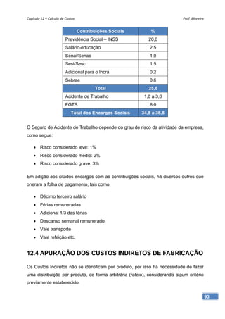 Capítulo 12 – Cálculo de Custos                                             Prof. Moreira 


                                   Contribuições Sociais       %
                         Previdência Social – INSS            20,0
                         Salário-educação                     2,5
                         Senai/Senac                          1,0
                         Sesi/Sesc                            1,5
                         Adicional para o Incra               0,2
                         Sebrae                               0,6
                                           Total              25,8
                         Acidente de Trabalho               1,0 a 3,0
                         FGTS                                 8,0
                             Total dos Encargos Sociais    34,8 a 36,8


O Seguro de Acidente de Trabalho depende do grau de risco da atividade da empresa,
como segue:

     Risco considerado leve: 1%
     Risco considerado médio: 2%
     Risco considerado grave: 3%

Em adição aos citados encargos com as contribuições sociais, há diversos outros que
oneram a folha de pagamento, tais como:

     Décimo terceiro salário
     Férias remuneradas
     Adicional 1/3 das férias
     Descanso semanal remunerado
     Vale transporte
     Vale refeição etc.


12.4 APURAÇÃO DOS CUSTOS INDIRETOS DE FABRICAÇÃO

Os Custos Indiretos não se identificam por produto, por isso há necessidade de fazer
uma distribuição por produto, de forma arbitrária (rateio), considerando algum critério
previamente estabelecido.


                                                                                          93
 