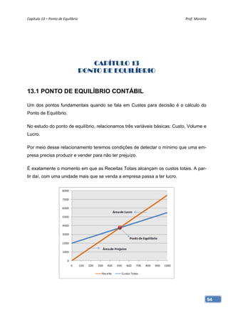 Capítulo 13 – Ponto de Equilíbrio                                           Prof. Moreira 




                                    CAPÍTULO 13
                                 PONTO DE EQUILÍBRIO


13.1 PONTO DE EQUILÍBRIO CONTÁBIL

Um dos pontos fundamentais quando se fala em Custos para decisão é o cálculo do
Ponto de Equilíbrio.

No estudo do ponto de equilíbrio, relacionamos três variáveis básicas: Custo, Volume e
Lucro.

Por meio desse relacionamento teremos condições de detectar o mínimo que uma em-
presa precisa produzir e vender para não ter prejuízo.

É exatamente o momento em que as Receitas Totais alcançam os custos totais. A par-
tir daí, com uma unidade mais que se venda a empresa passa a ter lucro.




                                                                                         94
 