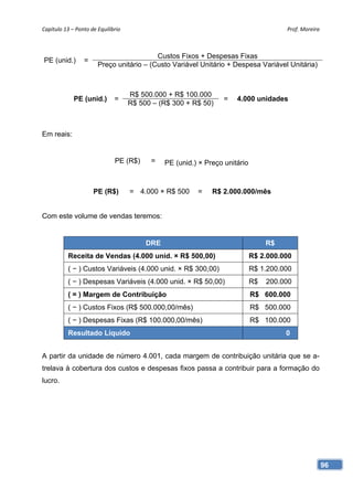 Capítulo 13 – Ponto de Equilíbrio                                                       Prof. Moreira 



                                          Custos Fixos + Despesas Fixas
PE (unid.)       =
                       Preço unitário – (Custo Variável Unitário + Despesa Variável Unitária)



                                     R$ 500.000 + R$ 100.000
             PE (unid.)       =                                    =   4.000 unidades
                                     R$ 500 – (R$ 300 + R$ 50)



Em reais:


                               PE (R$)     =    PE (unid.) × Preço unitário



                     PE (R$)         = 4.000 × R$ 500     =    R$ 2.000.000/mês


Com este volume de vendas teremos:


                                          DRE                                      R$
           Receita de Vendas (4.000 unid. × R$ 500,00)                        R$ 2.000.000
           ( − ) Custos Variáveis (4.000 unid. × R$ 300,00)                   R$ 1.200.000
           ( − ) Despesas Variáveis (4.000 unid. × R$ 50,00)                  R$   200.000
           ( = ) Margem de Contribuição                                       R$ 600.000
           ( − ) Custos Fixos (R$ 500.000,00/mês)                             R$ 500.000
           ( − ) Despesas Fixas (R$ 100.000,00/mês)                           R$ 100.000
           Resultado Líquido                                                            0


A partir da unidade de número 4.001, cada margem de contribuição unitária que se a-
trelava à cobertura dos custos e despesas fixos passa a contribuir para a formação do
lucro.




                                                                                                     96
 
