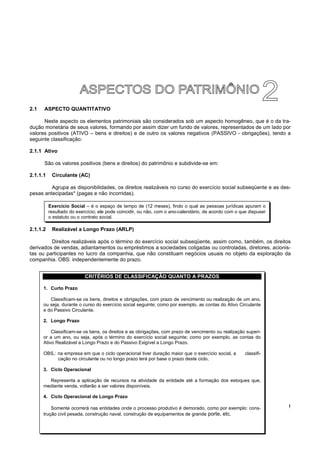2.1   ASPECTO QUANTITATIVO

      Neste aspecto os elementos patrimoniais são considerados sob um aspecto homogêneo, que é o da tra-
dução monetária de seus valores, formando por assim dizer um fundo de valores, representados de um lado por
valores positivos (ATIVO – bens e direitos) e de outro os valores negativos (PASSIVO - obrigações), tendo a
seguinte classificação:

2.1.1 Ativo

      São os valores positivos (bens e direitos) do patrimônio e subdivide-se em:

2.1.1.1    Circulante (AC)

         Agrupa as disponibilidades, os direitos realizáveis no curso do exercício social subseqüente e as des-
pesas antecipadas* (pagas e não incorridas).

          Exercício Social – é o espaço de tempo de (12 meses), findo o qual as pessoas jurídicas apuram o
          resultado do exercício; ele pode coincidir, ou não, com o ano-calendário, de acordo com o que dispuser
          o estatuto ou o contrato social.

2.1.1.2    Realizável a Longo Prazo (ARLP)

         Direitos realizáveis após o término do exercício social subseqüente, assim como, também, os direitos
derivados de vendas, adiantamentos ou empréstimos a sociedades coligadas ou controladas, diretores, acionis-
tas ou participantes no lucro da companhia, que não constituam negócios usuais no objeto da exploração da
companhia. OBS: independentemente do prazo.


                           CRITÉRIOS DE CLASSIFICAÇÃO QUANTO A PRAZOS

      1. Curto Prazo

         Classificam-se os bens, direitos e obrigações, com prazo de vencimento ou realização de um ano,
      ou seja, durante o curso do exercício social seguinte; como por exemplo, as contas do Ativo Circulante
      e do Passivo Circulante.

      2. Longo Prazo

          Classificam-se os bens, os direitos e as obrigações, com prazo de vencimento ou realização superi-
      or a um ano, ou seja, após o término do exercício social seguinte; como por exemplo, as contas do
      Ativo Realizável a Longo Prazo e do Passivo Exigível a Longo Prazo.

      OBS.: na empresa em que o ciclo operacional tiver duração maior que o exercício social, a       classifi-
            cação no circulante ou no longo prazo terá por base o prazo deste ciclo.

      3. Ciclo Operacional

        Representa a aplicação de recursos na atividade da entidade até a formação dos estoques que,
      mediante venda, voltarão a ser valores disponíveis.

      4. Ciclo Operacional de Longo Prazo

          Somente ocorrerá nas entidades onde o processo 10 produtivo é demorado, como por exemplo: cons-          !
      trução civil pesada, construção naval, construção de equipamentos de grande porte, etc.
 