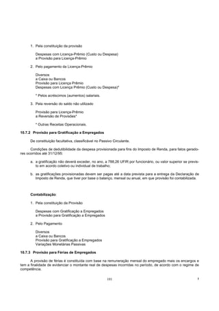1. Pela constituição da provisão

         Despesas com Licença-Prêmio (Custo ou Despesa)
         a Provisão para Licença-Prêmio

      2. Pelo pagamento da Licença-Prêmio

         Diversos
         a Caixa ou Bancos
         Provisão para Licença Prêmio
         Despesas com Licença Prêmio (Custo ou Despesa)*

         * Pelos acréscimos (aumentos) salariais.

      3. Pela reversão do saldo não utilizado

         Provisão para Licença-Prêmio
         a Reversão de Provisões*

         * Outras Receitas Operacionais.

10.7.2 Provisão para Gratificação a Empregados

      De constituição facultativa, classificável no Passivo Circulante.

      Condições de dedutibilidade da despesa provisionada para fins do Imposto de Renda, para fatos gerado-
res ocorridos até 31/12/95:

      a. a gratificação não deverá exceder, no ano, a 788,26 UFIR por funcionário, ou valor superior se previs-
         to em acordo coletivo ou individual de trabalho;

      b. as gratificações provisionadas devem ser pagas até a data prevista para a entrega da Declaração de
         Imposto de Renda, que tiver por base o balanço, mensal ou anual, em que provisão foi contabilizada.



      Contabilização:

      1. Pela constituição da Provisão

         Despesas com Gratificação a Empregados
         a Provisão para Gratificação a Empregados

      2. Pelo Pagamento

         Diversos
         a Caixa ou Bancos
         Provisão para Gratificação a Empregados
         Variações Monetárias Passivas

10.7.3 Provisão para Férias de Empregados

      A provisão de férias é constituída com base na remuneração mensal do empregado mais os encargos e
tem a finalidade de evidenciar o montante real de despesas incorridas no período, de acordo com o regime de
competência.

                                                        101                                                   !
 