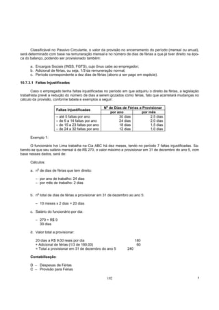 Classificável no Passivo Circulante, o valor da provisão no encerramento do período (mensal ou anual),
será determinado com base na remuneração mensal e no número de dias de férias a que já tiver direito na épo-
ca do balanço, podendo ser provisionado também:

      a. Encargos Sociais (INSS, FGTS), cujo ônus cabe ao empregador;
      b. Adicional de férias, ou seja, 1/3 da remuneração normal;
      c. Período correspondente a dez dias de férias (abono a ser pago em espécie).

10.7.3.1 Faltas Injustificadas

       Caso o empregado tenha faltas injustificadas no período em que adquiriu o direito às férias, a legislação
trabalhista prevê a redução do número de dias a serem gozados como férias, fato que acarretará mudanças no
cálculo da provisão, conforme tabela e exemplos a seguir:
                                                      o
                                                     N de Dias de Férias a Provisionar
                       Faltas Injustificadas
                                                        por ano           por mês
                       – até 5 faltas por ano                30 dias           2,5 dias
                       – de 6 a 14 faltas por ano            24 dias           2,0 dias
                       – de 15 a 23 faltas por ano           18 dias           1,5 dias
                       – de 24 a 32 faltas por ano           12 dias           1,0 dias

      Exemplo 1:

      O funcionário Ivo Lima trabalha na Cia ABC há dez meses, tendo no período 7 faltas injustificadas. Sa-
bendo-se que seu salário mensal é de R$ 270, o valor máximo a provisionar em 31 de dezembro do ano 5, com
base nesses dados, será de:

      Cálculos:
          o
      a. n de dias de férias que tem direito:

         – por ano de trabalho: 24 dias
         – por mês de trabalho: 2 dias


      b. no total de dias de férias a provisionar em 31 de dezembro ao ano 5:

         – 10 meses x 2 dias = 20 dias

      c. Salário do funcionário por dia:

         – 270 = R$ 9
           30 dias

      d. Valor total a provisionar:

         20 dias a R$ 9,00 reais por dia                                 180
         + Adicional de férias (1/3 de 180,00)                            60
         = Total a provisionar em 31 de dezembro do ano 5          240

      Contabilização:

      D – Despesas de Férias
      C – Provisão para Férias

                                                      102                                                      !
 