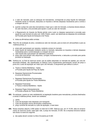 a. o valor de mercado, pare os estoques de mercadorias, corresponde ao preço liquido de realização
         mediante venda no mercado, deduzidos os impostos e demais despesas necessárias pare a venda e
         a margem de lucro

      b. quando o preço de custo das mercadorias e major que o valor de mercado, a empresa devera deduzir,
         do valor dos bens, uma provisão pare ajustar o custo ao valor de mercado

      c. o Regulamento do Imposto de Renda admite como custo ou despesa operacional a provisão pare
         ajuste de custo de bens do ativo (art. 2229. Podem, assim, ser dedutíveis as despesas de constituição
         da Provisão pare Ajuste de Estoques e de Títulos

      d. todas as afirmativas estão corretas

003. Para fins de avaliação do ativo, considera-se valor de mercado, para os bens em almoxarifado e para as
     matérias-primas, o:

      a. preço pelo qual possam ser repostos, mediante compra no mercado
      b. preço liquido de realização mediante venda no mercado, deduzidos os impostos e demais despesas
         necessárias pare a comercialização e a margem de lucro
      c. valor liquido pelo qual possam ser alienados a terceiros
      d. preço pelo qual tenham sido adquiridos, corrigido monetariamente, e deduzida a provisão para perda
         provável na realização

004. Verificou-se, no final do exercício social, que as ações adquiridas no mercado de capitais, por uma de-
     terminada entidade, não classificadas no balanço como investimentos (permanente) caíram de preço a
     ponto de o custo de aquisição ser maior que o de mercado. O lançamento que retifica a conta é.

      a. Títulos e Valores Mobiliários – Ações
         a Provisão pare Ajuste de Preço de Ações

      b. Despesas Operacionais Provisionadas
         a Lucros do Exercício

      c. Despesas Operacionais Provisionadas
         a Provisão pare Ajuste de Títulos Mobiliários

      d. Despesas Financeiras
         a Títulos e Valores Mobiliários – Ações

      e. Despesas Pagas Antecipadamente
         a Provisão p/Ajuste de Títulos Mobiliários

005. Os estoques, quanto ao valor estabelecido na legislação brasileira para mercadorias, produtos destinados
     a venda e matérias-primas, devem ser avaliados:

      a.   UEPS
      b.   custo de aquisição mais despesas com transporte
      c.   custo de aquisição menos devoluções e abatimentos
      d.   preço corrente de mercado ou custo de aquisição, o mais baixo

006. Nossa empresa adquiriu 3.000 ações no total de $ 3.000. Sabe-se que, em 31.10.X6, data do encerra-
     mento do exercício social, cada ação vale, a preço de mercado, $ 0,90. Se a empresa tenciona realizar
     tais títulos no exercício seguinte:

      a. tais ações devem constar no Ativo Circulante por $ 300

                                                         105                                                 !
 