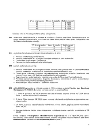 o
                               N de empregados        Meses de trabalho       Salário mensal
                                     20                      15                  $ 2.000
                                     10                      12                  $ 1.500
                                     10                       6                  $ 1.200
                                     10                       3                  $ 1.000


       Calcule o valor da Provisão para Férias e faça o lançamento.

011. Ao encerrar o exercício social, a empresa "X" constituiu a Provisão para Férias. Sabendo-se que os en-
     cargos sociais importam em 40% e, com base nos dados abaixo, calcule o valor e faça o lançamento con-
     tábil da constituição dessa provisão.
                                     o
                                    N de empregados     Meses de trabalho     Salário mensal
                                           5                   15                 $ 3.000
                                          10                   12                 $ 3.000
                                           6                    4                 $ 3.000
012.    Assinale a alternativa que contém provisões retificadoras do ativo:
                                          o
        a.   Provisão para Ferias e para 13 Salário
        b.   Provisão para Créditos de Liquidação Duvidosa e Redução ao Valor de Mercado
        c.   Comissões e Gratificações a Empregados
        d.   Participações de Partes Beneficiarias e Dividendos

013. Assinale a alternativa incorreta:

        a. Provisão para Créditos de Liquidação Duvidosa, Provisão para Ajuste de Bens ao Valor de Mercado e
           Provisão para Perdas na Alienação de Investimentos são retificadoras do Ativo
        b. Classificam-se no Passivo Circulante, como exigibilidades, as seguintes provisões: para Férias, para
           Licença-Prêmio, pare o 13o Salário e para Gratificações a Empregados
        c. As provisões tem caráter estimativo e se referem a perdas de Ativos ou a Passivos Exigíveis
        d. Provisões representam expectativas de perdas de Ativos ou estimativas de valores a desembolsar,
           derivadas de fatos geradores contábeis já ocorridos
        e. A Provisão para Riscos Fiscais ou Trabalhistas é dedutível


014. A Cia CLELISA apresenta, no início do período de 1994, um saldo na conta Provisão pare Devedores
     Duvidosos de R$ 1.000,00. Durante o exercício ocorrem os seguintes fatos:

        1. O cliente H que devia R$ 150,00 encerrou as sues atividades, pagando apenas R$ 130,00 de sue
           divide. O restante e considerado incobrável;

        2. O cliente Z faliu, devendo R$ 150,00 pare a empresa; não haverá condições de receber qualquer par-
           cela do credito;

        3. um cliente, que havia sido considerado incobrável no período anterior, pagou sue dívida no montante
           de R$ 200,00;

        4. diversas dívidas de clientes foram consideradas incobráveis durante o período, no montante de R$
           400,00.

        Sendo o saldo da conta Duplicatas a Receber no final do período do ano 4, de R$ 80.000,00 e a provi-
        são calculada a base de I,5% sobre esse montante, o valor a ser ajustado na conta Provisão pare Deve-
        dores Duvidosos pelo método da Complementação seria (em R$):


                                                        107                                                   !
 