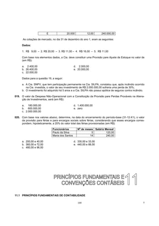 E                20.000           12,00       240.000,00

      As cotações de mercado, no dia 31 de dezembro do ano 1, eram as seguintes:

      Dados:

      1. R$ 9,00 – 2. R$ 20,00 – 3. R$ 11,00 – 4. R$ 16,00 – 5. R$ 11,00

      Com base nos elementos dados, a Cia. deve constituir uma Provisão pare Ajuste de Estoque no valor de
      (em R$):

      a. 2.400,00                                 d. 2.000,00
      b. 26.400,00                                e. 20.000,00
      c. 22.000,00

      Dados para a questão 19, a seguir:

      a. A Cia. SNPV, que tem participação permanente na Cia. SILPA, constatou que, após incêndio ocorrido
         na Cia. investida, o valor de seu investimento de R$ 2.000.000,00 sofreria uma perda de 30%;
      b. O investimento foi adquirido há 5 anos e a Cia. SILPA não possui apólice de seguros contra incêndio.

019. O valor da Despesa Não-Operacional com a Constituição da Provisão pare Perdas Prováveis na Aliena-
     ção de Investimentos, será (em R$):

      a. 180.000,00                               d. 1.400.000,00
      b. 600.000,00                               e. zero
      c. 2.000.000,00

020. Com base nos valores abaixo, determine, na data do encerramento do período-base (31-12-X1), o valor
     da provisão para férias e para encargos sociais sobre férias, considerando que esses encargos corres-
     pondem, hipoteticamente, a 20% do valor total das férias provisionadas (em R$):
                                                      o
                               Funcionários          N de meses Salário Mensal
                               Paulo da Silva                 5          120,00
                               Maria dos Santos              14          240,00

      a. 200,00 e 40,00                           d. 330,00 e 33,00
      b. 360,00 e 72,00                           e. 440,00 e 88,00
      c. 480,00 e 96,00




11.1 PRINCÍPIOS FUNDAMENTAIS DE CONTABILIDADE

                                                     109                                                    !
 