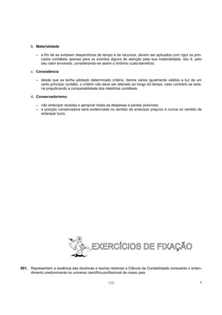 b. Materialidade

         – a fim de se evitarem desperdícios de tempo e de recursos, devem ser aplicados com rigor os prin-
           cípios contábeis apenas para os eventos dignos de atenção pela sua materialidade, isto é, pelo
           seu valor envolvido, considerando-se assim o binômio custo-benefício.

      c. Consistência

         – desde que se tenha adotado determinado critério, dentre vários igualmente válidos a luz de um
           certo princípio contábil, o critério não deve ser alterado ao longo do tempo, caso contrário se esta-
           ria prejudicando a comparabilidade dos relatórios contábeis.

      d. Conservadorismo

         – não antecipar receitas e apropriar todas as despesas e perdas possíveis.
         – a posição conservadora será evidenciada no sentido de antecipar prejuízo e nunca no sentido de
           antecipar lucro.




001. Representam a essência das doutrinas e teorias relativas a Ciência da Contabilidade consoante o enten-
     dimento predominante no universo científico-profissional de nosso pais.

                                                      112                                                      !
 