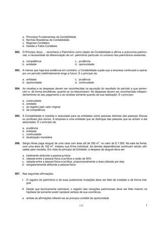 a.   Princípios Fundamentais da Contabilidade
      b.   Normas Brasileiras de Contabilidade
      c.   Regimes Contábeis
      d.   Gestão e Fatos Contábeis

002. O Principio do(a) ... reconhece o Patrimônio como objeto da Contabilidade e afirma a autonomia patrimo-
     nial, a necessidade da diferenciação de um patrimônio particular no universo dos patrimônios existentes.

      a. competência                                 c. prudência
      b. entidade                                    d. oportunidade

003. A menos que haja boa evidência em contrário, a Contabilidade supõe que a empresa continuará a operar
     por um período indefinidamente longo e futuro. É o princípio da:

      a. entidade                                    c. prudência
      b. oportunidade                                d. continuidade

004. As receitas e as despesas devem ser reconhecidas na apuração do resultado do período a que perten-
     cem e, de forma simultânea, quando se co-relacionarem. As despesas devem ser reconhecidas indepen-
     dentemente do seu pagamento e as receitas somente quando da sua realização. É o princípio:

      a.   continuidade
      b.   entidade
      c.   do registro pelo valor original
      d.   da competência

005. A Contabilidade é mantida e executada para as entidades como pessoas distintas das pessoas (físicas
     ou jurídicas) dos sócios. A empresa é uma entidade que se distingue das pessoas que se acham a ela
     associadas. É o princípio da:

      a.   prudência
      b.   entidade
      c.   continuidade
      d.   atualização monetária
                                                                         2
006. Sérgio Alves paga aluguel de uma casa com área útil de 350 m , no valor de $ 7.000. Na sala da frente,
                            2
     com uma área de 150 m , instalou sua firma individual. As demais dependências continuam sendo utili-
     zadas para moradia. Em vista do principio da Entidade, a despesa de aluguel deve ser:

      a.   totalmente atribuída a pessoa jurídica
      b.   rateada entre a pessoa física e jurídica a razão de 50%
      c.   rateada entre a pessoa física e jurídica, proporcionalmente a área utilizada por elas
      d.   obrigatoriamente atribuída a pessoa física


007. Nas seguintes afirmações:

      I. O registro do patrimônio e de suas posteriores mutações deve ser feito de imediato e de forma inte-
         gral.

      II. Desde que tecnicamente estimável, o registro das variações patrimoniais deve ser feito mesmo na
          hipótese de somente existir razoável certeza de sua ocorrência.

      a. ambas as afirmações referem-se ao principio contábil da oportunidade

                                                        113                                                 !
 