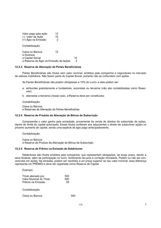 Valor pago pela ação        12
      (-) Valor da Ação           10
      (=) Ágio na Emissão          2

      Contabilização:

      Caixa ou Bancos           12
      a Diversos
      a Capital Social                            10
      a Reserva de Ágio na Emissão de Ações        2

12.2.3 Reserva de Alienação de Partes Beneficiárias

      Partes Beneficiárias são títulos sem valor nominal, emitidos pela companhia e negociáveis no mercado
de valores mobiliários. Não fazem parte do Capital Social, portanto não se confundem com ações.

      As Partes Beneficiárias não podem ultrapassar a 10% do Lucro, e elas podem ser:

      a. atribuídas gratuitamente a fundadores, acionistas ou terceiros (não são contabilizadas como Reser-
         vas);
      b. alienadas a terceiros (nesse caso, a Reserva deve ser constituída)

      Contabilização:
      Caixa ou Bancos
      a Reservas de Alienação de Partes Beneficiárias

12.2.4 Reserva de Produto da Alienação de Bônus de Subscrição

      Compreende o valor ganho pela sociedade, proveniente da venda de direitos de subscrição de ações,
dentro do limite do capital autorizado. Esses títulos conferem aos adquirentes o direito de subscrever ações no
próximo aumento de capital, sendo uma espécie de ágio pago antecipadamente.

      Contabilização:

      Caixa ou Bancos
      a Reserva de Produto da Alienação de Bônus de Subscrição

12.2.5 Reserva de Prêmio na Emissão de Debêntures

       Debêntures são títulos emitidos pela companhia, que representam obrigações, de longo prazo, dando a
seus titulares, além da participação no lucro, rendimento de juros e correção monetária. Podem ou não ser con-
versíveis em ações. Na emissão, podem ser vendidos a um preço superior ao seu valor nominal; essa diferença
representa um PRÊMIO e deve ser registrada como Reserva de Capital.

      Exemplo:

      Título alienado por                 550
      Valor Nominal do Título             500
      Prêmio na Emissão                    50

      Contabilização:

      Caixa ou Bancos                           550


                                                       119                                                    !
 