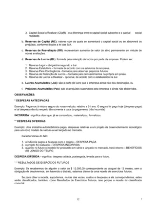 3. Capital Social a Realizar (CSaR) - é a diferença entre o capital social subscrito e o capital   social
            realizado.

      b. Reservas de Capital (RC): valores com os quais se aumentará o capital social ou se absorverá os
         prejuízos, conforme dispõe a lei das S/A.

      c. Reservas de Reavaliação (RR): representam aumento de valor do ativo permanente em virtude de
         novas avaliações.

      d. Reservas de Lucros (RL): formada pela retenção de lucros por parte da empresa. Podem ser:

         1.   Reserva Legal - obrigatória segundo a Lei
         2.   Reserva Estatutária - formada de acordo com os estatutos da empresa.
         3.   Reserva Para Contingência - formada para absorver prejuízos futuros.
         4.   Reserva de Retenção de Lucros – formada para reinvestimentos na própria em presa.
         5.   Reserva de Lucros a Realizar - opcional, de acordo com o estabelecido na Lei

      e. Lucros Acumulados (LAc): são a parte de lucro que a empresa ainda não deu destinação, ou

      f. Prejuízos Acumulados (Pac): são os prejuízos suportados pela empresa e ainda não absorvidos.

OBSERVAÇÕES:

* DESPESAS ANTECIPADAS

Exemplo: Pagamos à vista o seguro do nosso veículo, relativo a 01 ano. O seguro foi pago hoje (despesa paga)
e tal despesa não diz respeito tão somente a data do pagamento (não incorrida)

INCORRIDA - significa dizer que: já se concretizou, materializou, formalizou.

** DESPESAS DIFERIDAS

Exemplo: Uma indústria automobilística pagou despesas relativas a um projeto de desenvolvimento tecnológico
para um novo modelo de veículo a ser lançado no mercado.

      Características do fato:

      1. a indústria pagou a despesa com o projeto – DESPESA PAGA
      2. o projeto foi realizado – DESPESA INCORRIDA
      3. quando no futuro o modelo for produzido em série e lançado no mercado, trará retorno – BENEFÍCIOS
         AO LONGO DO TEMPO.

DESPESA DIFERIDA – significa: despesa adiada, postergada, levada para o futuro.

*** RESULTADOS DE EXERCÍCIOS FUTUROS

Exemplo: Se recebermos de alguém o valor de $ 12.000,00 correspondente ao aluguel de 12 meses, sem a
obrigação de devolvermos, em havendo o distrato, estamos diante de uma receita de exercícios futuros.

      Se para obter a receita, suportamos, muitas das vezes, custos e despesas a ela correspondentes, estes
serão classificados, também, como Resultados de Exercícios Futuros, isso porque a receita foi classificada
como tal.




                                                        12                                                       !
 