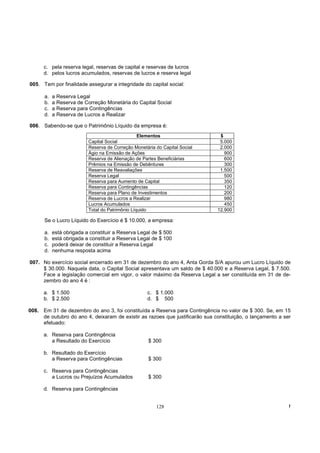 c. pela reserva legal, reservas de capital e reservas de lucros
      d. pelos lucros acumulados, reservas de lucros e reserva legal

005. Tem por finalidade assegurar a integridade do capital social:

      a.   a Reserva Legal
      b.   a Reserva de Correção Monetária do Capital Social
      c.   a Reserva para Contingências
      d.   a Reserva de Lucros a Realizar

006. Sabendo-se que o Patrimônio Líquido da empresa é:
                                                 Elementos                     $
                          Capital Social                                       5.000
                          Reserva de Correção Monetária do Capital Social      2.000
                          Ágio na Emissão de Ações                               900
                          Reserva de Alienação de Partes Beneficiárias           600
                          Prêmios na Emissão de Debêntures                       300
                          Reserva de Reavaliações                              1.500
                          Reserva Legal                                          500
                          Reserva para Aumento de Capital                        350
                          Reserva para Contingências                             120
                          Reserva para Plano de Investimentos                    200
                          Reserva de Lucros a Realizar                           980
                          Lucros Acumulados                                      450
                          Total do Patrimônio Líquido                         12.900

      Se o Lucro Líquido do Exercício é $ 10.000, a empresa:

      a.   está obrigada a constituir a Reserva Legal de $ 500
      b.   está obrigada a constituir a Reserva Legal de $ 100
      c.   poderá deixar de constituir a Reserva Legal
      d.   nenhuma resposta acima

007. No exercício social encerrado em 31 de dezembro do ano 4, Anta Gorda S/A apurou um Lucro Líquido de
     $ 30.000. Naquela data, o Capital Social apresentava um saldo de $ 40.000 e a Reserva Legal, $ 7.500.
     Face a legislação comercial em vigor, o valor máximo da Reserva Legal a ser constituída em 31 de de-
     zembro do ano 4 é :

      a. $ 1.500                                    c. $ 1.000
      b. $ 2.500                                    d. $ 500

008. Em 31 de dezembro do ano 3, foi constituída a Reserva para Contingência no valor de $ 300. Se, em 15
     de outubro do ano 4, deixaram de existir as razoes que justificarão sua constituição, o lançamento a ser
     efetuado:

      a. Reserva para Contingência
         a Resultado do Exercício                    $ 300

      b. Resultado do Exercício
         a Reserva para Contingências                $ 300

      c. Reserva para Contingências
         a Lucros ou Prejuízos Acumulados            $ 300

      d. Reserva para Contingências


                                                        128                                                 !
 