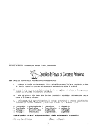 Resultados de Exercícios Futuros = Receitas Despesas e Custos Correspondentes




001. Marque a alternativa que preenche corretamente as lacunas:
                                                                                             o
       I. ... tratam-se do passivo propriamente dito, ou, na classificação da Lei n 6.404/76, do passivo circulan-
          te e passivo exigível a longo prazo. Correspondente ao conceito de capital de terceiros.

       II. ... parte do ativo que abrange exclusivamente o dinheiro em espécie e outros haveres da empresa que
           possam ser convertidos imediatamente em dinheiro.

       III. ... pode ser resumido como sendo ativo que será transformado em dinheiro, compreendendo basica-
            mente os direitos e os estoques.

       IV. ... parcela do ativo que, representando inversões básicas e permanentes na empresa, se compõem de
           elementos que servem a vários ciclos operacionais e, portanto, não se destinam à venda.

       a.   Exigibilidades   —   Disponibilidades    —     Realizações          —   Imobilizações
       b.   Exigibilidades   —   Realizações         —     Disponibilidades     —   Imobilizações
       c.   Realizações      —   Disponibilidades    —     Exigibilidades       —   Imobilizações
       d.   Realizações      —   Imobilizações       —     Disponibilidades     —   Exigibilidades

       Para as questões 002 e 003, marque a alternativa correta, após assinalar no parêntese:

       (A) para disponibilidades                                    (C) para imobilizações

                                                               13                                                !
 