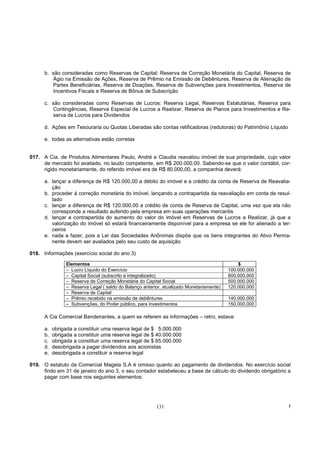 b. são consideradas como Reservas de Capital: Reserva de Correção Monetária do Capital, Reserva de
         Ágio na Emissão de Ações, Reserva de Prêmio na Emissão de Debêntures, Reserva de Alienação de
         Partes Beneficiárias, Reserva de Doações, Reserva de Subvenções para Investimentos, Reserva de
         Incentivos Fiscais e Reserva de Bônus de Subscrição

      c. são consideradas como Reservas de Lucros: Reserva Legal, Reservas Estatutárias, Reserva para
         Contingências, Reserva Especial de Lucros a Realizar, Reserva de Planos para Investimentos e Re-
         serva de Lucros para Dividendos

      d. Ações em Tesouraria ou Quotas Liberadas são contas retificadoras (redutoras) do Patrimônio Líquido

      e. todas as alternativas estão corretas


017. A Cia. de Produtos Alimentares Paulo, André e Claudia reavaliou imóvel de sua propriedade, cujo valor
     de mercado foi avaliado, no laudo competente, em R$ 200.000,00. Sabendo-se que o valor contábil, cor-
     rigido monetariamente, do referido imóvel era de R$ 80.000,00, a companhia deverá:

      a. lançar a diferença de R$ 120.000,00 a débito do imóvel e a crédito da conta de Reserva de Reavalia-
         ção
      b. proceder à correção monetária do imóvel, lançando a contrapartida da reavaliação em conta de resul-
         tado
      c. lançar a diferença de R$ 120.000,00 a crédito de conta de Reserva de Capital, uma vez que ela não
         corresponde a resultado auferido pela empresa em suas operações mercantis
      d. lançar a contrapartida do aumento do valor do imóvel em Reservas de Lucros a Realizar, já que a
         valorização do imóvel só estará financeiramente disponível para a empresa se ele for alienado a ter-
         ceiros
      e. nada a fazer, pois a Lei das Sociedades Anônimas dispõe que os bens integrantes do Ativo Perma-
         nente devem ser avaliados pelo seu custo de aquisição

018. Informações (exercício social do ano 3)

                 Elementos                                                                     $
                 – Lucro Líquido do Exercício                                              100.000.000
                 – Capital Social (subscrito e integralizado)                              800.000.000
                 – Reserva de Correção Monetária do Capital Social                         500.000.000
                 – Reserva Legal ( saldo do Balanço anterior, atualizado Monetariamente)   120.000.000
                 – Reserva de Capital
                 – Prêmio recebido na emissão de debêntures                                140.000.000
                 – Subvenções, do Poder público, para investimentos                        150.000.000

      A Cia Comercial Bandeirantes, a quem se referem as informações – retro, estava:

      a.   obrigada a constituir uma reserva legal de $ 5.000.000
      b.   obrigada a constituir uma reserva legal de $ 40.000.000
      c.   obrigada a constituir uma reserva legal de $ 65.000.000
      d.   desobrigada a pagar dividendos aos acionistas
      e.   desobrigada a constituir a reserva legal

019. O estatuto da Comercial Magela S.A é omisso quanto ao pagamento de dividendos. No exercício social
     findo em 31 de janeiro do ano 3, o seu contador estabeleceu a base de cálculo do dividendo obrigatório a
     pagar com base nos seguintes elementos:




                                                          131                                                 !
 
