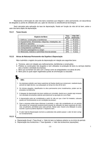 Representa a diminuição do valor dos bens corpóreos que integram o ativo permanente, em decorrência
de desgaste ou perda de utilidade pelo uso, ação da natureza ou obsolescência tecnológica.

       Será calculada pela aplicação da taxa de depreciação, fixada em função da vida útil do bem, sobre o
valor dos bens objeto de depreciação.

13.2.1    Taxas Usuais

                                                                                 Taxa      Vida Útil
                                    Espécie de Bens
                                                                                 Anual     Estimada
             1- Edifícios, construções e benfeitorias                             4%        25 anos
             2- Equipamentos, ferramentas, máquinas, instalações, etc             10%       10 anos
             3- Móveis e utensílios                                               10%       10 anos
             3- Semoventes (animais de tração)                                    20%        5 anos
             4- Computadores e periféricos                                        20%        5 anos
             5- Veículos (passageiros ou carga)                                   20%        5 anos
             6- Motociclos, tratores e caminhões fora-da-estrada                  25%        4 anos

13.2.2    Ativos de Natureza Permanente não Sujeitos à Depreciação

          Não é admitido o registro de quota de depreciação em relação aos seguintes bens:

          a. Terrenos, salvo em relação aos melhoramentos, benfeitorias e construções;
          b. Prédios ou construções não alugados e nem utilizados na produção de bens ou serviços destina-
             dos a manter a atividade da empresa;
          c. Bens que aumentam de valor com o tempo como as antigüidades e as obras de arte;
          d. Bens para os quais sejam registradas quotas de amortização ou exaustão.




                OBS.:

           1. As empresas poderão usar taxas superiores às fixadas desde que comprovem, mediante laudo
              pericial de órgão técnico, sua adequação ao tempo de vida útil do bem;

           2. Os imóveis alugados, classificados no ativo permanente como investimentos, podem ser de-
              preciados normalmente;

           3. A despesa de depreciação dos bens cedidos em comodato, desde que a cessão seja necessá-
              ria à atividade da empresa cedente será dedutível na apuração do Lucro Real;

           4. A depreciação pode ser contabilizada a partir do mês em que o bem foi instalado, colocado
              (posto) em funcionamento ou em condições de produzir;

           5. Caso a empresa adote taxas inferiores à permitida, o valor não contabilizado em um período
              não poderá ser recuperado posteriormente através da utilização de taxas superiores às máxi-
              mas, anualmente, permitidas para cada período. Nesse caso, haverá uma dilatação no prazo
              durante o qual se poderia depreciar o respectivo bem;

           6. O valor total da Depreciação (normal ou acelerada) não poderá passar o valor do bem corrigi-
              do monetariamente.
13.2.3 Cálculo da Depreciação

         a. Depreciação Anual = Taxa Anual x Valor do bem no balanço anterior ou no início do período
         b. Depreciação dos Acréscimos = Taxa Ajustada x Valor dos acréscimos (aquisições)

                                                         133                                                 !
 