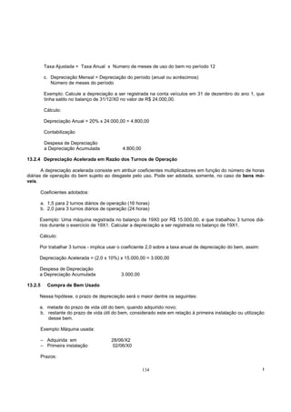 Taxa Ajustada = Taxa Anual x Numero de meses de uso do bem no período 12

          c. Depreciação Mensal = Depreciação do período (anual ou acréscimos)
             Número de meses do período

          Exemplo: Calcule a depreciação a ser registrada na conta veículos em 31 de dezembro do ano 1, que
          tinha saldo no balanço de 31/12/X0 no valor de R$ 24.000,00.

          Cálculo:

          Depreciação Anual = 20% x 24.000,00 = 4.800,00

          Contabilização

          Despesa de Depreciação
          a Depreciação Acumulada              4.800,00

13.2.4 Depreciação Acelerada em Razão dos Turnos de Operação

       A depreciação acelerada consiste em atribuir coeficientes multiplicadores em função do número de horas
diárias de operação do bem sujeito ao desgaste pelo uso. Pode ser adotada, somente, no caso de bens mó-
veis.

         Coeficientes adotados:

         a. 1,5 para 2 turnos diários de operação (16 horas)
         b. 2,0 para 3 turnos diários de operação (24 horas)

     Exemplo: Uma máquina registrada no balanço de 19X0 por R$ 15.000,00, e que trabalhou 3 turnos diá-
     rios durante o exercício de 19X1. Calcular a depreciação a ser registrada no balanço de 19X1.

     Cálculo:

     Por trabalhar 3 turnos - implica usar o coeficiente 2,0 sobre a taxa anual de depreciação do bem, assim:

     Depreciação Acelerada = (2,0 x 10%) x 15.000,00 = 3.000,00

     Despesa de Depreciação
     a Depreciação Acumulada                  3.000,00

13.2.5      Compra de Bem Usado

     Nessa hipótese, o prazo de depreciação será o maior dentre os seguintes:

     a. metade do prazo de vida útil do bem, quando adquirido novo;
     b. restante do prazo de vida útil do bem, considerado este em relação à primeira instalação ou utilização
        desse bem.

         Exemplo: Máquina usada:

         – Adquirida em                   28/06/X2
         – Primeira instalação             02/06/X0

         Prazos:

                                                          134                                                   !
 