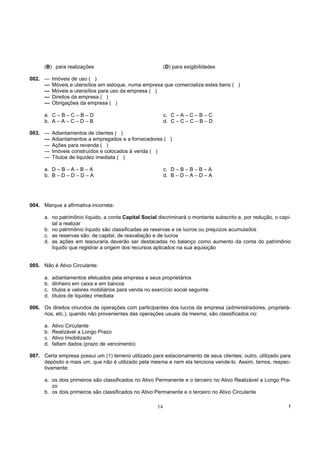 (B) para realizações                                    (D) para exigibilidades

002. —     Imóveis de uso ( )
     —     Móveis e utensílios em estoque, numa empresa que comercializa estes bens ( )
     —     Móveis e utensílios para uso da empresa ( )
     —     Direitos da empresa ( )
     —     Obrigações da empresa ( )

      a. C – B – C – B – D                                    c. C – A – C – B – C
      b. A – A – C – D – B                                    d. C – C – C – B – D

003. —     Adiantamentos de clientes ( )
     —     Adiantamentos a empregados e a fornecedores ( )
     —     Ações para revenda ( )
     —     Imóveis construídos e colocados à venda ( )
     —     Títulos de liquidez imediata ( )

      a. D – B – A – B – A                                    c. D – B – B – B – A
      b. B – D – D – D – A                                    d. B – D – A – D – A




004. Marque a afirmativa incorreta:

      a. no patrimônio líquido, a conta Capital Social discriminará o montante subscrito e, por redução, o capi-
         tal a realizar
      b. no patrimônio líquido são classificadas as reservas e os lucros ou prejuízos acumulados
      c. as reservas são: de capital, de reavaliação e de lucros
      d. as ações em tesouraria deverão ser destacadas no balanço como aumento da conta do patrimônio
         líquido que registrar a origem dos recursos aplicados na sua aquisição


005. Não é Ativo Circulante:

      a.   adiantamentos efetuados pela empresa a seus proprietários
      b.   dinheiro em caixa e em bancos
      c.   títulos e valores mobiliários para venda no exercício social seguinte
      d.   títulos de liquidez imediata

006. Os direitos oriundos de operações com participantes dos lucros da empresa (administradores, proprietá-
     rios, etc.), quando não provenientes das operações usuais da mesma, são classificados no:

      a.   Ativo Circulante
      b.   Realizável a Longo Prazo
      c.   Ativo Imobilizado
      d.   faltam dados (prazo de vencimento)

007. Certa empresa possui um (1) terreno utilizado para estacionamento de seus clientes; outro, utilizado para
     depósito e mais um, que não é utilizado pela mesma e nem ela tenciona vende-lo. Assim, temos, respec-
     tivamente:

      a. os dois primeiros são classificados no Ativo Permanente e o terceiro no Ativo Realizável a Longo Pra-
         zo
      b. os dois primeiros são classificados no Ativo Permanente e o terceiro no Ativo Circulante

                                                         14                                                    !
 