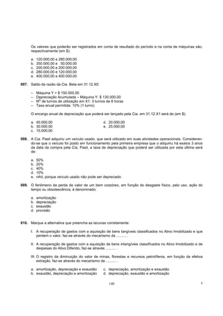 Os valores que poderão ser registrados em conta de resultado do período e na conta de máquinas são,
      respectivamente (em $):

      a.   120.000,00 e 280.000,00
      b.   350.000,00 e 50.000,00
      c.   200.000,00 e 200.000,00
      d.   280.000,00 e 120.000,00
      e.   400.000,00 e 400.000,00

007. Saldo da razão da Cia. Beta em 31.12.X0:

      –    Máquina Y = $ 150.000,00
      –    Depreciação Acumulada – Máquina Y: $ 130.000,00
            O
      –    N de turnos de utilização em X1: 3 turnos de 8 horas
      –    Taxa anual permitida: 10% (1 turno)

      O encargo anual de depreciação que poderá ser lançado pela Cia. em 31.12.X1 será de (em $):

      a. 45.000,00                                 d. 20.000,00
      b. 30.000,00                                 e. 25.000,00
      c. 15.000,00

008. A Cia. Pasil adquiriu um veículo usado, que será utilizado em suas atividades operacionais. Consideran-
     do-se que o veículo foi posto em funcionamento pela primeira empresa que o adquiriu há exatos 3 anos
     da data da compra pela Cia. Pasil, a taxa de depreciação que poderá ser utilizada por esta última será
     de:

      a.   50%
      b.   20%
      c.   40%
      d.   10%
      e.   nihil, porque veículo usado não pode ser depreciado

009. O fenômeno da perda de valor de um bem corpóreo, em função do desgaste físico, pelo uso, ação do
     tempo ou obsolescência, é denominado:

      a.   amortização
      b.   depreciação
      c.   exaustão
      d.   provisão


010. Marque a alternativa que preencha as lacunas corretamente:

      I. A recuperação de gastos com a aquisição de bens tangíveis classificados no Ativo Imobilizado e que
         perdem o valor, faz-se através do mecanismo da .......... .

      II. A recuperação de gastos com a aquisição de bens intangíveis classificados no Ativo Imobilizado e de
          despesas do Ativo Diferido, faz-se através .......... .

      III. O registro da diminuição do valor de minas, florestas e recursos petrolíferos, em função da efetiva
           extração, faz-se através do mecanismo da .......... .

      a. amortização, depreciação e exaustão       c. depreciação, amortização e exaustão
      b. exaustão, depreciação e amortização       d. depreciação, exaustão e amortização

                                                      140                                                    !
 