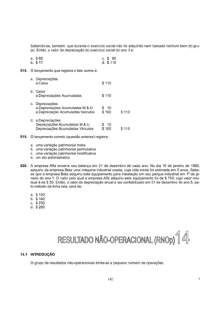 Sabendo-se, também, que durante o exercício social não foi adquirido nem baixado nenhum bem do gru-
      po. Então, o valor da depreciação do exercício social do ano 3 e:

      a. $ 89                                      c. $ 60
      b. $ 11                                      d. $ 110

018. O lançamento que registra o fato acima é:

      a. Depreciações
         a Caixa                                   $ 110

      b. Caixa
         a Depreciações Acumuladas                 $ 110

      c. Depreciações
         a Depreciações Acumuladas M & U           $ 10
         a Depreciação Acumuladas Veículos         $ 100      $ 110

      d. a Depreciações
         Depreciações Acumuladas M & U             $ 10
         Depreciações Acumuladas Veículos          $ 100      $ 110

019. O lançamento correto (questão anterior) registra:

      a.   uma variação patrimonial mista
      b.   uma variação patrimonial permutativa
      c.   uma variação patrimonial modificativa
      d.   um ato administrativo

020. A empresa Alfa encerra seu balanço em 31 de dezembro de cada ano. No dia 10 de janeiro de 1985,
     adquiriu da empresa Beta uma máquina industrial usada, cuja vida inicial foi estimada em 5 anos. Sabe-
                                                                                                      o
     se que a empresa Beta adquiriu este equipamento para instalação em seu parque industrial em 1 de ja-
     neiro do ano 1. O valor pelo qual a empresa Alfa adquiriu este equipamento foi de $ 750, cujo valor resi-
     dual é de $ 50. Então, o valor da depreciação anual a ser contabilizado em 31 de dezembro do ano 5, pe-
     lo método da linha reta, será de:

      a.   $ 150
      b.   $ 140
      c.   $ 700
      d.   $ 280




14.1 INTRODUÇÃO

      O grupo de resultados não-operacionais limita-se a pequeno número de operações.



                                                      142                                                    !
 