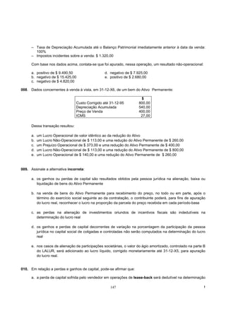 – Taxa de Depreciação Acumulada até o Balanço Patrimonial imediatamente anterior à data da venda:
        100%
      – Impostos incidentes sobre a venda: $ 1.320,00

      Com base nos dados acima, contata-se que foi apurado, nessa operação, um resultado não-operacional:

      a. positivo de $ 9.490,50                   d. negativo de $ 7.925,00
      b. negativo de $ 15.425,00                  e. positivo de $ 2.680,00
      c. negativo de $ 4.820,00

008. Dados concernentes à venda à vista, em 31-12-X6, de um bem do Ativo Permanente:

                                                                       $
                                  Custo Corrigido até 31-12-95        800,00
                                  Depreciação Acumulada               540,00
                                  Preço de Venda                      400,00
                                  ICMS                                 27,00

      Dessa transação resultou:

      a.   um Lucro Operacional de valor idêntico ao da redução do Ativo
      b.   um Lucro Não-Operacional de $ 113,00 e uma redução do Ativo Permanente de $ 260,00
      c.   um Prejuízo Operacional de $ 373,00 e uma redução do Ativo Permanente de $ 400,00
      d.   um Lucro Não-Operacíonal de $ 113,00 e uma redução do Ativo Permanente de $ 800,00
      e.   um Lucro Operacional de $ 140,00 e uma redução do Ativo Permanente de $ 260,00


009. Assinale a alternativa incorreta:

      a. os ganhos ou perdas de capital são resultados obtidos pela pessoa jurídica na alienação, baixa ou
         liquidação de bens do Ativo Permanente

      b. na venda de bens do Ativo Permanente para recebimento do preço, no todo ou em parte, após o
         término do exercício social seguinte ao da contratação, o contribuinte poderá, para fins de apuração
         do lucro real, reconhecer o lucro na proporção da parcela do preço recebida em cada período-base

      c. as perdas na alienação de investimentos oriundos de incentivos fiscais são indedutíveis na
         determinação do lucro real

      d. os ganhos e perdas de capital decorrentes de variação na porcentagem da participação da pessoa
         jurídica no capital social de coligadas e controladas não serão computados na determinação do lucro
         real

      e. nos casos de alienação de participações societárias, o valor do ágio amortizado, controlado na parte B
         do LALUR, será adicionado ao lucro líquido, corrigido monetariamente até 31-12-X5, para apuração
         do lucro real.


010. Em relação a perdas e ganhos de capital, pode-se afirmar que:

      a. a perda de capital sofrida pelo vendedor em operações de lease-back será dedutível na determinação

                                                      147                                                     !
 