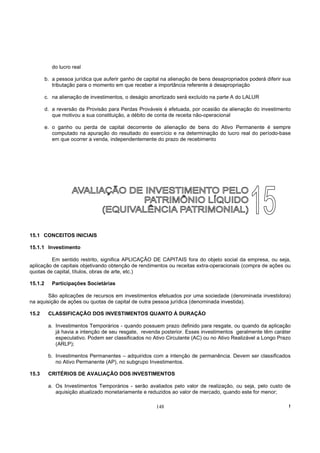 do lucro real

         b. a pessoa jurídica que auferir ganho de capital na alienação de bens desapropriados poderá diferir sua
            tributação para o momento em que receber a importância referente à desapropriação

         c. na alienação de investimentos, o deságio amortizado será excluído na parte A do LALUR

         d. a reversão da Provisão para Perdas Prováveis é efetuada, por ocasião da alienação do investimento
            que motivou a sua constituição, a débito de conta de receita não-operacional

         e. o ganho ou perda de capital decorrente de alienação de bens do Ativo Permanente é sempre
            computado na apuração do resultado do exercício e na determinação do lucro real do período-base
            em que ocorrer a venda, independentemente do prazo de recebimento




15.1 CONCEITOS INICIAIS

15.1.1 Investimento

         Em sentido restrito, significa APLICAÇÃO DE CAPITAIS fora do objeto social da empresa, ou seja,
aplicação de capitais objetivando obtenção de rendimentos ou receitas extra-operacionais (compra de ações ou
quotas de capital, títulos, obras de arte, etc.)

15.1.2      Participações Societárias

        São aplicações de recursos em investimentos efetuados por uma sociedade (denominada investidora)
na aquisição de ações ou quotas de capital de outra pessoa jurídica (denominada investida).

15.2      CLASSIFICAÇÃO DOS INVESTIMENTOS QUANTO À DURAÇÃO

          a. Investimentos Temporários - quando possuem prazo definido para resgate, ou quando da aplicação
             já havia a intenção de seu resgate, revenda posterior. Esses investimentos geralmente têm caráter
             especulativo. Podem ser classificados no Ativo Circulante (AC) ou no Ativo Realizável a Longo Prazo
             (ARLP);

          b. Investimentos Permanentes – adquiridos com a intenção de permanência. Devem ser classificados
             no Ativo Permanente (AP), no subgrupo Investimentos.

15.3      CRITÉRIOS DE AVALIAÇÃO DOS INVESTIMENTOS

          a. Os Investimentos Temporários - serão avaliados pelo valor de realização, ou seja, pelo custo de
             aquisição atualizado monetariamente e reduzidos ao valor de mercado, quando este for menor;

                                                        148                                                     !
 