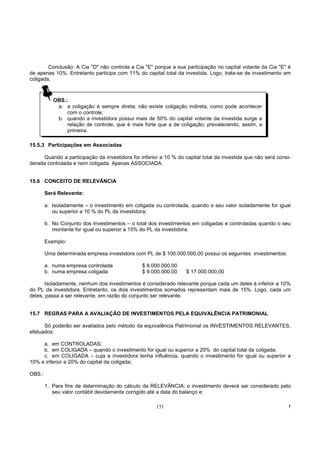Conclusão: A Cia "D" não controla a Cia "E" porque a sua participação no capital votante da Cia "E" é
de apenas 10%. Entretanto participa com 11% do capital total da investida. Logo, trata-se de investimento em
coligada.



           OBS.:
            a. a coligação é sempre direta; não existe coligação indireta, como pode acontecer
                com o controle;
            b. quando a investidora possui mais de 50% do capital votante da investida surge a
                relação de controle, que é mais forte que a de coligação, prevalecendo, assim, a
                primeira.

15.5.3 Participações em Associadas

     Quando a participação da investidora for inferior a 10 % do capital total da investida que não será consi-
derada controlada e nem coligada. Apenas ASSOCIADA.


15.6 CONCEITO DE RELEVÂNCIA

        Será Relevante:

        a. Isoladamente – o investimento em coligada ou controlada, quando o seu valor isoladamente for igual
           ou superior a 10 % do PL da investidora;

        b. No Conjunto dos Investimentos – o total dos investimentos em coligadas e controladas quando o seu
           montante for igual ou superior a 15% do PL da investidora.

        Exemplo:

        Uma determinada empresa investidora com PL de $ 100.000.000,00 possui os seguintes investimentos:

        a. numa empresa controlada              $ 8.000.000,00
        b. numa empresa coligada                $ 9.000.000,00    $ 17.000.000,00

       Isoladamente, nenhum dos investimentos é considerado relevante porque cada um deles é inferior a 10%
do PL da investidora. Entretanto, os dois investimentos somados representam mais de 15%. Logo, cada um
deles, passa a ser relevante, em razão do conjunto ser relevante.


15.7 REGRAS PARA A AVALIAÇÃO DE INVESTIMENTOS PELA EQUIVALÊNCIA PATRIMONIAL

      Só poderão ser avaliados pelo método da equivalência Patrimonial os INVESTIMENTOS RELEVANTES,
efetuados:

     a. em CONTROLADAS;
     b. em COLIGADA – quando o investimento for igual ou superior a 20% do capital total da coligada;
     c. em COLIGADA – cuja a investidora tenha influência, quando o investimento for igual ou superior a
10% e inferior a 20% do capital da coligada;

OBS.:

        1. Para fins de determinação do cálculo da RELEVÂNCIA; o investimento deverá ser considerado pelo
           seu valor contábil devidamente corrigido até a data do balanço e:

                                                     151                                                      !
 