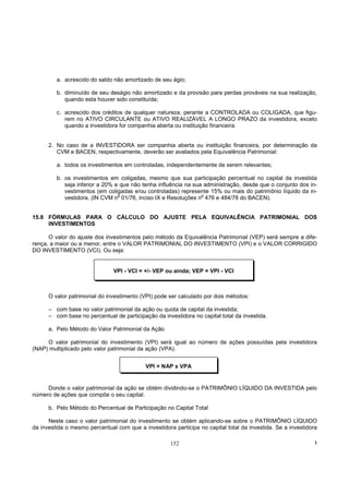 a. acrescido do saldo não amortizado de seu ágio;

         b. diminuído de seu deságio não amortizado e da provisão para perdas prováveis na sua realização,
            quando esta houver sido constituída;

         c. acrescido dos créditos de qualquer natureza, perante a CONTROLADA ou COLIGADA, que figu-
            rem no ATIVO CIRCULANTE ou ATIVO REALIZÁVEL A LONGO PRAZO da investidora, exceto
            quando a investidora for companhia aberta ou instituição financeira.


      2. No caso de a INVESTIDORA ser companhia aberta ou instituição financeira, por determinação da
         CVM e BACEN, respectivamente, deverão ser avaliados pela Equivalência Patrimonial:

         a. todos os investimentos em controladas, independentemente de serem relevantes;

         b. os investimentos em coligadas, mesmo que sua participação percentual no capital da investida
            seja inferior a 20% e que não tenha influência na sua administração, desde que o conjunto dos in-
            vestimentos (em coligadas e/ou controladas) represente 15% ou mais do patrimônio líquido da in-
                                 o                               o
            vestidora. (IN CVM n 01/78, inciso IX e Resoluções n 476 e 484/78 do BACEN).


15.8 FÓRMULAS PARA O CÁLCULO DO AJUSTE PELA EQUIVALÊNCIA PATRIMONIAL DOS
     INVESTIMENTOS

      O valor do ajuste dos investimentos pelo método da Equivalência Patrimonial (VEP) será sempre a dife-
rença, a maior ou a menor, entre o VALOR PATRIMONIAL DO INVESTIMENTO (VPI) e o VALOR CORRIGIDO
DO INVESTIMENTO (VCI). Ou seja:


                               VPI - VCI = +/- VEP ou ainda; VEP = VPI - VCI



      O valor patrimonial do investimento (VPI) pode ser calculado por dois métodos:

      – com base no valor patrimonial da ação ou quota de capital da investida;
      – com base no percentual de participação da investidora no capital total da investida.

      a. Pelo Método do Valor Patrimonial da Ação

     O valor patrimonial do investimento (VPI) será igual ao número de ações possuídas pela investidora
(NAP) multiplicado pelo valor patrimonial da ação (VPA).


                                            VPI = NAP x VPA


     Donde o valor patrimonial da ação se obtém dividindo-se o PATRIMÔNIO LÍQUIDO DA INVESTIDA pelo
número de ações que compõe o seu capital.

      b. Pelo Método do Percentual de Participação no Capital Total

      Neste caso o valor patrimonial do investimento se obtém aplicando-se sobre o PATRIMÔNIO LÍQUIDO
da investida o mesmo percentual com que a investidora participa no capital total da investida. Se a investidora

                                                     152                                                      !
 