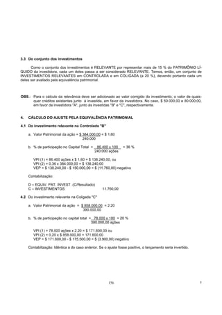3.3 Do conjunto dos investimentos

      Como o conjunto dos investimentos é RELEVANTE por representar mais de 15 % do PATRIMÔNIO LÍ-
QUIDO da investidora, cada um deles passa a ser considerado RELEVANTE. Temos, então, um conjunto de
INVESTIMENTOS RELEVANTES em CONTROLADA e em COLIGADA (a 20 %), devendo portanto cada um
deles ser avaliado pela equivalência patrimonial.



OBS.: Para o cálculo da relevância deve ser adicionado ao valor corrigido do investimento, o valor de quais-
      quer créditos existentes junto à investida, em favor da investidora. No caso, $ 50.000,00 e 80.000,00,
      em favor da investidora "A", junto às investidas "B" e "C", respectivamente.


4.   CÁLCULO DO AJUSTE PELA EQUIVALÊNCIA PATRIMONIAL

4.1 Do investimento relevante na Controlada "B"

     a. Valor Patrimonial da ação = $ 384.000,00 = $ 1,60
                                      240.000

     b. % de participação no Capital Total =    86.400 x 100     = 36 %
                                               240.000 ações

        VPI (1) = 86.400 ações x $ 1,60 = $ 138.240,00, ou
        VPI (2) = 0,36 x 384.000,00 = $ 138.240,00
        VEP = $ 138.240,00 - $ 150.000,00 = $ (11.760,00) negativo

     Contabilização:

     D – EQUIV. PAT. INVEST. (C/Resultado)
     C – INVESTIMENTOS                              11.760,00

4.2 Do investimento relevante na Coligada "C"

     a. Valor Patrimonial da ação = $ 858.000,00 = 2,20
                                     390.000,00

     b. % de participação no capital total = 78.000 x 100 = 20 %
                                            390.000,00 ações

        VPI (1) = 78.000 ações x 2,20 = $ 171.600,00 ou
        VPI (2) = 0,20 x $ 858.000,00 = 171.600,00
        VEP = $ 171.600,00 - $ 175.500,00 = $ (3.900,00) negativo

     Contabilização: Idêntica a do caso anterior. Se o ajuste fosse positivo, o lançamento seria invertido.




                                                       156                                                    !
 