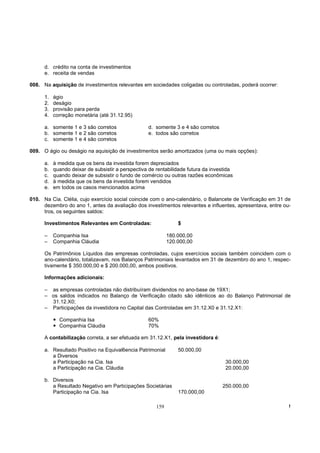 d. crédito na conta de investimentos
      e. receita de vendas

008. Na aquisição de investimentos relevantes em sociedades coligadas ou controladas, poderá ocorrer:

      1.   ágio
      2.   deságio
      3.   provisão para perda
      4.   correção monetária (até 31.12.95)

      a. somente 1 e 3 são corretos                d. somente 3 e 4 são corretos
      b. somente 1 e 2 são corretos                e. todos são corretos
      c. somente 1 e 4 são corretos

009. O ágio ou deságio na aquisição de investimentos serão amortizados (uma ou mais opções):

      a.   à medida que os bens da investida forem depreciados
      b.   quando deixar de subsistir a perspectiva de rentabilidade futura da investida
      c.   quando deixar de subsistir o fundo de comércio ou outras razões econômicas
      d.   à medida que os bens da investida forem vendidos
      e.   em todos os casos mencionados acima

010. Na Cia. Clélia, cujo exercício social coincide com o ano-calendário, o Balancete de Verificação em 31 de
     dezembro do ano 1, antes da avaliação dos investimentos relevantes e influentes, apresentava, entre ou-
     tros, os seguintes saldos:

      Investimentos Relevantes em Controladas:                   $

      –    Companhia Isa                                     180.000,00
      –    Companhia Cláudia                                 120.000,00

      Os Patrimônios Líquidos das empresas controladas, cujos exercícios sociais também coincidem com o
      ano-calendário, totalizavam, nos Balanços Patrimoniais levantados em 31 de dezembro do ano 1, respec-
      tivamente $ 350.000,00 e $ 200.000,00, ambos positivos.

      Informações adicionais:

      – as empresas controladas não distribuíram dividendos no ano-base de 19X1;
      – os saldos indicados no Balanço de Verificação citado são idênticos ao do Balanço Patrimonial de
        31.12.X0;
      – Participações da investidora no Capital das Controladas em 31.12.X0 e 31.12.X1:

             Companhia Isa                         60%
             Companhia Cláudia                     70%

      A contabilização correta, a ser efetuada em 31.12.X1, pela investidora é:

      a. Resultado Positivo na Equival6encia Patrimonial         50.000,00
         a Diversos
         a Participação na Cia. Isa                                                 30.000,00
         a Participação na Cia. Cláudia                                             20.000,00

      b. Diversos
         a Resultado Negativo em Participações Societárias                         250.000,00
         Participação na Cia. Isa                                170.000,00

                                                       159                                                  !
 