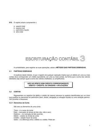015. O capital próprio compreende o:

      a.   passivo total
      b.   passivo real
      c.   patrimônio líquido
      d.   ativo total




      A contabilidade, para registrar as suas operações, adota o MÉTODO DAS PARTIDAS DOBRADAS.

3.1   PARTIDAS DOBRADAS

      A essência deste método, é que o registro de qualquer operação implica que um débito em uma ou mais
contas deve corresponder um crédito equivalente, em uma ou mais contas, de forma que a soma dos valores
debitados seja sempre igual a soma dos valores creditados, ou simplificando:

                           NÃO HÁ DÉBITO SEM CRÉDITO CORRESPONDENTE;
                            DÉBITO = CRÉDITO, OU ORIGENS = APLICAÇÕES


3.2   CONTAS

        Representam os registros de débito e crédito da mesma natureza ou espécie identificadas por um título
que qualifica os elementos do patrimônio (bem, direito, obrigação ou situação líquida) ou uma variação patrimo-
nial (receitas e despesas).

3.2.1 Elementos da Conta

      São seis os elementos de uma conta:

      Título – é o nome da conta.
      Data – marcação do tempo do fato (dia, mês e ano).
      Histórico – é a narração do fato ocorrido.
      Débito – estado de dívida da conta
      Crédito – estado haver da conta
      Saldo – é a diferença entre o débito e o crédito. Pode ser:


                                                       16                                                     !
 