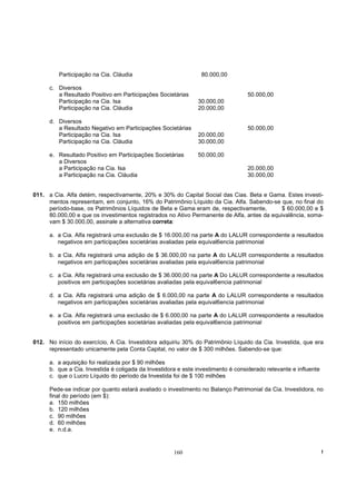 Participação na Cia. Cláudia                            80.000,00

      c. Diversos
         a Resultado Positivo em Participações Societárias                        50.000,00
         Participação na Cia. Isa                              30.000,00
         Participação na Cia. Cláudia                          20.000,00

      d. Diversos
         a Resultado Negativo em Participações Societárias                        50.000,00
         Participação na Cia. Isa                              20.000,00
         Participação na Cia. Cláudia                          30.000,00

      e. Resultado Positivo em Participações Societárias       50.000,00
         a Diversos
         a Participação na Cia. Isa                                               20.000,00
         a Participação na Cia. Cláudia                                           30.000,00


011. a Cia. Alfa detém, respectivamente, 20% e 30% do Capital Social das Cias. Beta e Gama. Estes investi-
     mentos representam, em conjunto, 16% do Patrimônio Líquido da Cia. Alfa. Sabendo-se que, no final do
     período-base, os Patrimônios Líquidos de Beta e Gama eram de, respectivamente,         $ 60.000,00 e $
     80.000,00 e que os investimentos registrados no Ativo Permanente de Alfa, antes da equivalência, soma-
     vam $ 30.000,00, assinale a alternativa correta:

      a. a Cia. Alfa registrará uma exclusão de $ 16.000,00 na parte A do LALUR correspondente a resultados
         negativos em participações societárias avaliadas pela equival6encia patrimonial

      b. a Cia. Alfa registrará uma adição de $ 36.000,00 na parte A do LALUR correspondente a resultados
         negativos em participações societárias avaliadas pela equival6encia patrimonial

      c. a Cia. Alfa registrará uma exclusão de $ 36.000,00 na parte A Do LALUR correspondente a resultados
         positivos em participações societárias avaliadas pela equival6encia patrimonial

      d. a Cia. Alfa registrará uma adição de $ 6.000,00 na parte A do LALUR correspondente e resultados
         negativos em participações societárias avaliadas pela equival6encia patrimonial

      e. a Cia. Alfa registrará uma exclusão de $ 6.000,00 na parte A do LALUR correspondente a resultados
         positivos em participações societárias avaliadas pela equival6encia patrimonial


012. No início do exercício, A Cia. Investidora adquiriu 30% do Patrimônio Líquido da Cia. Investida, que era
     representado unicamente pela Conta Capital, no valor de $ 300 milhões. Sabendo-se que:

      a. a aquisição foi realizada por $ 90 milhões
      b. que a Cia. Investida é coligada da Investidora e este investimento é considerado relevante e influente
      c. que o Lucro Líquido do período da Investida foi de $ 100 milhões

      Pede-se indicar por quanto estará avaliado o investimento no Balanço Patrimonial da Cia. Investidora, no
      final do período (em $):
      a. 150 milhões
      b. 120 milhões
      c. 90 milhões
      d. 60 milhões
      e. n.d.a.


                                                      160                                                         !
 