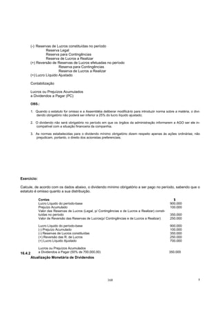 (-) Reservas de Lucros constituídas no período
                   Reserva Legal
                   Reserva para Contingências
                   Reserva de Lucros a Realizar
         (+) Reversão de Reservas de Lucros efetuadas no período
                           Reserva para Contingências
                           Reserva de Lucros a Realizar
         (=) Lucro Líquido Ajustado

         Contabilização

         Lucros ou Prejuízos Acumulados
         a Dividendos a Pagar (PC)

         OBS.:

         1. Quando o estatuto for omisso e a Assembléia deliberar modificá-lo para introduzir norma sobre a matéria, o divi-
            dendo obrigatório não poderá ser inferior a 25% do lucro líquido ajustado;

         2. O dividendo não será obrigatório no período em que os órgãos da administração informarem a AGO ser ele in-
            compatível com a situação financeira da companhia.

         3. As normas estabelecidas para o dividendo mínimo obrigatório dizem respeito apenas às ações ordinárias; não
            prejudicam, portanto, o direito dos acionistas preferenciais.




Exercício:

Calcule, de acordo com os dados abaixo, o dividendo mínimo obrigatório a ser pago no período, sabendo que o
estatuto é omisso quanto a sua distribuição.

              Contas                                                                                     $
              Lucro Líquido do período-base                                                            900.000
              Prejuízo Acumulado                                                                       100.000
              Valor das Reservas de Lucros (Legal, p/ Contingências e de Lucros a Realizar) consti-
              tuídas no período                                                                        350.000
              Valor de Reversão das Reservas de Lucros(p/ Contingências e de Lucros a Realizar)        250.000

              Lucro Líquido do período-base                                                            900.000
              (-) Prejuízo Acumulado                                                                   100.000
              (-) Reservas de Lucros constituídas                                                      350.000
              (+) Reversão das R. de Lucros                                                            250.000
              (=) Lucro Líquido Ajustado                                                               700.000

              Lucros ou Prejuízos Acumulados
16.4.2        a Dividendos a Pagar (50% de 700.000,00)                                                 350.000
         Atualização Monetária de Dividendos




                                                             168                                                           !
 