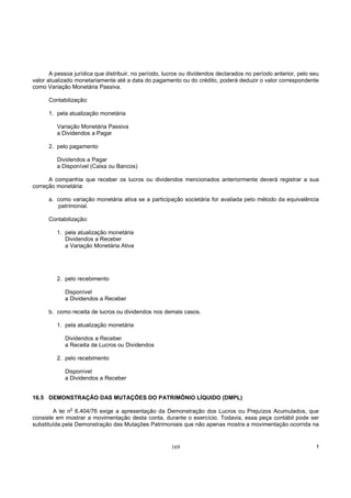 A pessoa jurídica que distribuir, no período, lucros ou dividendos declarados no período anterior, pelo seu
valor atualizado monetariamente até a data do pagamento ou do crédito, poderá deduzir o valor correspondente
como Variação Monetária Passiva.

      Contabilização:

      1. pela atualização monetária

         Variação Monetária Passiva
         a Dividendos a Pagar

      2. pelo pagamento

         Dividendos a Pagar
         a Disponível (Caixa ou Bancos)

      A companhia que receber os lucros ou dividendos mencionados anteriormente deverá registrar a sua
correção monetária:

      a. como variação monetária ativa se a participação societária for avaliada pelo método da equivalência
         patrimonial.

      Contabilização:

         1. pela atualização monetária
            Dividendos a Receber
            a Variação Monetária Ativa




         2. pelo recebimento

            Disponível
            a Dividendos a Receber

      b. como receita de lucros ou dividendos nos demais casos.

         1. pela atualização monetária

            Dividendos a Receber
            a Receita de Lucros ou Dividendos

         2. pelo recebimento

            Disponível
            a Dividendos a Receber


16.5 DEMONSTRAÇÃO DAS MUTAÇÕES DO PATRIMÔNIO LÍQUIDO (DMPL)
               o
        A lei n 6.404/76 exige a apresentação da Demonstração dos Lucros ou Prejuízos Acumulados, que
consiste em mostrar a movimentação desta conta, durante o exercício. Todavia, essa peça contábil pode ser
substituída pela Demonstração das Mutações Patrimoniais que não apenas mostra a movimentação ocorrida na


                                                       169                                                       !
 