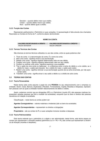 Devedor – quando débito maior que crédito.
             Credor – quando débito menor que crédito.
             Nulo – quando débito igual a crédito.

3.2.2 Função das Contas

     Representar graficamente o Patrimônio e suas variações. A representação é feita através dos chamados
Razonetes ou Contas em forma de T, conforme abaixo demonstrado.


                                             NOME DA CONTA

           VALORES ESCRITURADOS A DÉBITO              VALORES ESCRITURADOS A CRÉDITO
           SALDO DEVEDOR                              SALDO CREDOR

3.2.3 Termos Técnicos das Contas

      São diversos os termos técnicos utilizados no uso das contas, entre os quais podemos citar:

      1. Título da conta - é a denominação da conta. É o nome da conta.
      2. Abrir uma conta - significa iniciar a sua escrituração.
      3. Debitar uma conta - significa registrar determinado valor em seu débito.
      4. Creditar uma conta - significa registrar determinado valor em seu crédito.
      5. Conferir ou verificar uma conta - significa examinar a sua exatidão.
      6. Tirar o saldo de uma conta ou balancear - é a diferença entre a soma do débito e a do crédito; se o
          débito for maior, o saldo será devedor. Se o crédito for maior, o saldo será credor.
      7. Reabrir uma conta - significa reiniciar a sua escrituração quando ela se acha encerrada, por não apre-
          sentar saldo.
      8. Transferir uma conta - significa levar o seu saldo a débito ou a crédito de outra conta.

3.3   TEORIA DAS CONTAS

3.3.1 Teoria Personalista

      Nesta teoria cada conta assume o papel de uma PESSOA no seu relacionamento com a empresa ou
entidade. Assim, Caixa, Bancos, Duplicatas a Receber, Fornecedores, Capital, Receitas e Despesas, represen-
tam pessoas com as quais a entidade mantém relacionamento de débito e crédito.

      Assim, podemos concluir que as obrigações (PE) e o Patrimônio Líquido (PL) são pessoas credoras (re-
presentam aquelas pessoas que têm a receber da sociedade), enquanto que os bens e direitos são pessoas
devedoras em relação à sociedade.

      Classificação – nesta teoria as contas podem ser:

      Agentes Consignatórios – valores materiais e imateriais (são os bens da sociedade)

      Agentes Correspondentes – representam os direitos e obrigações

      Proprietário – são as contas do PL e suas variações inclusive receitas e despesas.

3.3.2 Teoria Patrimonialista

      Esta teoria entende que o patrimônio é o objeto a ser administrado; desta forma, esta teoria separa as
contas que representam a situação estática (patrimônio ou A = PE + PL) das contas que representam a dinâmi-
ca da situação (receitas e despesas):

                                                      17                                                      !
 