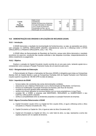 Saldo Inicial                                                 600   C
            Lucros               Capitalizado                           150                    450   C
              ou                 Ajustes de Exercícios Anteriores        40         70         480   C
           Prejuízos             Correção Monetária do Balanço                     250         730   C
          Acumulados             Lucro Líquido do Exercício                        700       1.430   C
                                 Constituição de Res. de Luc.            60                  1.370   C
                                 Distribuição de Lucros/Dividendos      150                  1.220   C




16.6 DEMONSTRAÇÃO DAS ORIGENS E APLICAÇÕES DE RECURSOS (DOAR)

16.6.1 Introdução

     A DOAR demonstra o resultado da movimentação de fundos/recursos, ou seja, as operações que provo-
cam variações no CAPITAL CIRCULANTE LÍQUIDO, entendendo-se como tal, a diferença entre o ATIVO
CIRCULANTE e o PASSIVO CIRCULANTE, (CCL = AC - PC).

       A DOAR difere da Demonstração de Resultado de Exercício, porque esta última demonstra o resultado
econômico do exercício, constituído das receitas auferidas e das despesas incorridas, independentemente do
efetivo recebimento ou pagamento.

16.6.2 Objetivo

     Explicar a variação do Capital Circulante Líquido ocorrida de um ano para outro, tentando ajudar-nos a
compreender como e porque a Posição Financeira mudou de um exercício para outro.

16.6.3 Obrigatoriedade de Elaboração

      A Demonstração de Origens e Aplicações de Recursos (DOAR) é obrigatória para todas as Companhias
Abertas (S/A de Capital Aberto) e para as Companhias Fechadas (S/A de Capital Fechado) com Patrimônio
Líquido superior à quantia de 138.400 UFIR na data do balanço.

16.6.4 Importância da DOAR

      – fornece dados não constantes das outras demonstrações contábeis;
      – relaciona-se com o Balanço Patrimonial e com a Demonstração de Resultados do Exercício;
      – fornece as modificações na posição financeira da empresa, pelo fluxo de recursos;
      – constata os recursos gerados pelas operações sociais;
      – verifica como foram aplicados os recursos obtidos com os novos empréstimos a Longo Prazo;
      – constata SE, e COMO, a empresa está MANTENDO, REDUZINDO ou AUMENTANDO o seu
        CAPITAL CIRCULANTE LÍQUIDO
      – verifica a compatibilidade entre os dividendos propostos e a posição financeira da empresa.

16.6.5 Alguns Conceitos Relacionados à DOAR

      a. Capital Circulante Líquido (CCL) ou Capital de Giro Líquido (CGL), é igual a diferença entre o Ativo
         Circulante e o Passivo Circulante (AC - PC);

      b. Capital Circulante ou Capital de Giro, é igual ao valor do Ativo Circulante (AC);

      c. Capital em Circulação ou Capital em Giro, é o valor total do ativo, ou seja, representa a soma dos
         capitais próprios com os capitais de terceiros.



                                                       171                                                  !
 