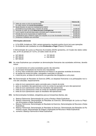 Itens                                      Valores ($)
          Saldo da conta no início do período-base
          (ou saldo anterior de Lucros Acumulados)                                            70.000,00
          Ajuste Devedor do exercício imediatamente anterior
          (insuficiência da provisão para o imposto de renda)                                 10.000,00
          Reversão do saldo da conta Reservas para Contingências                              80.000,00
          Lucro Líquido do período-base após a provisão para o imposto de renda              750.000,00
          Parcela dos lucros incorporada ao Capital Social                                    30.000,00
          Transferência para a Reserva Legal (com respaldo na Lei das Sociedades Anônimas)    30.000,00
          Dividendos creditados aos acionistas                                               162.500,00

     Informações adicionais

     a. A Cia SDN, fundada em 19X4, sempre apresentou resultado positivo (lucro) em suas operações
     b. Os dividendos são creditados na conta Dividendos a Pagar (Passivo Circulante).

     A Demonstração de Lucros ou Prejuízos Acumulados (DLPA) apresentou, em função dos dados coleta-
     dos, ao fim do período (31.12.X7), um saldo credor de (em $):

     a. 527.500,00                                   d. 727.500,00
     b. 687.500,00                                   e. 832.500,00
     c. 667.500,00

008. As notas Explicativas que completam as demonstrações financeiras das sociedades anônimas, deverão
     indicar:

     a.   os investimentos em outras sociedades quando não relevantes
     b.   os principais fornecedores de insumos e/ou mercadorias
     c.   os ônus reais constituídos sobre elementos do Passivo e as garantias recebidas de terceiros
     d.   as opções de compra de ações, outorgadas e exercidas no período
     e.   a taxa de juros, as datas de vencimento e as garantias das obrigações a curto prazo

009. Na Demonstração de Resultado do Exercício (DRE), as despesas financeiras e as participações nos lu-
     cros são colocadas, respectivamente:

     a.   antes do lucro operacional e após a provisão para o importo de renda
     b.   após os resultados não-operacionais e entre as contas de apuração do lucro não-operacional
     c.   antes do lucro operacional e antes dos resultados não-operacionais
     d.   antes do lucro operacional e entre as contas de resultados operacionais
     e.   antes do lucro operacional e após os resultados não-operacionais

010. As Demonstrações Contábeis, obrigatórias para as Companhias Abertas, são:

     a. Balanço Patrimonial, Demonstração de Lucros e Perdas e Notas Explicativas
     b. Balanço Patrimonial, Demonstração do Resultado do Exercício, Demonstração de Lucros ou Prejuí-
        zos Acumulados e Notas Explicativas
     c. Balanço Patrimonial, Demonstração do Resultado do Exercício, Demonstrações de Recursos e Notas
        Explicativas
     d. Balanço Patrimonial, Demonstração do Resultado do Exercício, Demonstração das Mutações do Pa-
        trimônio Líquido, Demonstração de Origens e Aplicações de Recursos e Notas Explicativas
     e. somente o Balanço Patrimonial e Notas Explicativas




                                                        178                                                !
 
