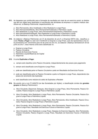 011. As despesas que contribuirão para a formação de resultados em mais de um exercício social, os direitos
     que têm por objeto bens destinados à manutenção das atividades da empresa e o capital a realizar clas-
     sificam-se, no Balanço Patrimonial, respectivamente, no:

      a.   Ativo Permanente, Ativo Imobilizado e Ativo Realizável a Longo Prazo
      b.   Ativo Permanente/Diferido, Ativo Permanente/Imobilizado e Patrimônio Líquido
      c.   Ativo Realizável a Longo Prazo, Ativo Permanente/Investimentos e Patrimônio Líquido
      d.   Ativo Permanente/Imobilizado, Ativo Realizável a Longo Prazo e Patrimônio Líquido
      e.   Ativo Realizável a Longo Prazo, Ativo Permanente/Imobilizado e Patrimônio Líquido

012. Ao elaborar o Balanço Patrimonial, em 31 de dezembro do ano 6, a Empresa KAFA Ltda., classificou a
     conta Títulos a Pagar no valor de $ 19.000,00 no Exigível a Longo Prazo, pois ela representava uma no-
     ta promissória com vencimento para 30 de junho do ano 8 e, ao elaborar o Balanço Semestral em 30 de
     junho do ano 7, essa mesma conta seria classificada no:

      a.   Exigível a Longo Prazo
      b.   Passivo Circulante
      c.   Resulta de Exercícios Futuros
      d.   Patrimônio Líquido/Reservas de Capital
      e.   Disponível

013. A conta Duplicatas a Pagar:

      a. sempre será classifica como Passivo Circulante, independentemente dos prazos para pagamento

      b. sempre será classificada como Exigível a Longo Prazo

      c. pode ser classificada parte no Passivo Circulante e parte em Resultados de Exercícios Futuros

      d. pode ser classificada parte no Passivo Circulante e parte no Exigível a Longo Prazo, dependendo dos
         prazos de vencimento das duplicatas

      e. será classificada como redutora do saldo de Duplicatas a Receber
                              o
014. De acordo com a Lei n 6.404/76 (Lei das Sociedades por Ações), a classificação correta dos grandes
     grupos do Balanço Patrimonial é:

      a. Ativo Circulante, Disponível, Estoques, Ativo Exigível a Longo Prazo, Ativo Permanente, Passivo Cir-
         culante, Passivo Exigível a Longo Prazo e Patrimônio Líquido

      b. Ativo Circulante, Ativo Realizável a Longo Prazo, Ativo Permanente, Passivo Circulante, Passivo Exi-
         gível a Longo Prazo e Patrimônio Líquido

      c. Ativo Circulante, Ativo Realizável a Longo Prazo, Ativo Permanente, Ativo Imobilizado, Passivo Circu-
         lante, Passivo Exigível a Longo Prazo e Patrimônio Líquido

      d. Ativo Circulante, Ativo Realizável a Longo Prazo, Ativo Permanente, Passivo Circulante, Passivo Exi-
         gível a Longo Prazo, Resultado de Exercícios Futuros e Patrimônio Líquido

      e. Ativo Circulante, Ativo Realizável a Longo Prazo, Despesa do Exercício Seguinte, Ativo Permanente,
         Passivo Circulante, Passivo Exigível a Longo Prazo, Resultado de Exercícios Futuros e Patrimônio
         Líquido




                                                      179                                                    !
 