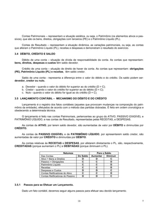 Contas Patrimoniais – representam a situação estática, ou seja, o Patrimônio (os elementos ativos e pas-
sivos), que são os bens, direitos, obrigações com terceiros (PE) e o Patrimônio Líquido (PL).

      Contas de Resultado – representam a situação dinâmica, as variações patrimoniais, ou seja, as contas
que alteram o Patrimônio Líquido (PL), receitas e despesas e demonstram o resultado do exercício.

3.4 DÉBITO, CRÉDITO E SALDO

      Débito de uma conta – situação de dívida de responsabilidade da conta. As contas que representam:
bens, direitos, despesas e custos têm saldo devedor.

      Crédito de uma conta – situação de direito de haver da conta. As contas que representam: obrigações
(PE), Patrimônio Líquido (PL) e receitas, têm saldo credor.

     Saldo de uma conta - representa a diferença entre o valor do débito e do crédito. Os saldo podem ser:
devedor, credor ou nulo.

        a. Devedor - quando o valor do débito for superior ao do crédito (D > C);
        b. Credor - quando o valor do crédito for superior ao do débito (D < C);
        c. Nulo - quando o valor do débito for igual ao do crédito (D = C).

3.5 LANÇAMENTO CONTÁBIL – MECANISMO DO DÉBITO E DO CRÉDITO

     Lançamento é o registro dos fatos contábeis (aqueles que provocam mudanças na composição do patri-
mônio da entidade), efetuados de acordo com o método das partidas dobradas. É feito em ordem cronológica e
obedecendo a determinada técnica.

     O lançamento é feito nas contas Patrimoniais, pertencentes ao grupo do ATIVO, PASSIVO EXIGÍVEL e
PATRIMÔNIO LÍQUIDO, e nas contas de Resultado, representadas pelas RECEITAS, e DESPESAS.

    As contas de ATIVO, por terem saldo devedor, são aumentadas de valor por DÉBITO e diminuídas por
CRÉDITO.

     As contas de PASSIVO EXIGÍVEL e de PATRIMÔNIO LÍQUIDO, por apresentarem saldo credor, são
aumentadas de valor por CRÉDITO e diminuídas por DÉBITO.

    As contas relativas às RECEITAS e DESPESAS, por afetarem diretamente o PL, são, respectivamente,
CREDITADAS (porque aumentam o PL) e DEBITADAS (porque diminuem o PL).

                                              Natureza                   Para o Saldo
                        Das Contas                        Do Saldo   Aumentar    Diminuir
                        Ativo = Bens e Direitos              D          D            C
                        Passivo = Obrigações                 C          C            D
                        Patrimônio Líquido                   C          C            D
                        Receitas                             C          C            D
                        Despesas e Custos                    D          D            C
                        Contas Retificadoras do Ativo        C          C            D
                        Contas Retificadoras do Passivo      D          D            C


3.5.1    Passos para se Efetuar um Lançamento.

        Dado um fato contábil, devemos seguir alguns passos para efetuar seu devido lançamento.


                                                          18                                                  !
 